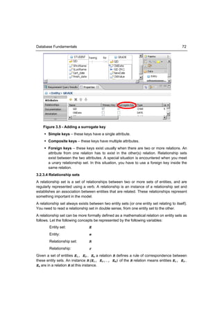 Database Fundamentals                                                                       72




    Figure 3.5 - Adding a surrogate key
      Simple keys – these keys have a single attribute.
      Composite keys – these keys have multiple attributes.
      Foreign keys – these keys exist usually when there are two or more relations. An
       attribute from one relation has to exist in the other(s) relation. Relationship sets
       exist between the two attributes. A special situation is encountered when you meet
       a unary relationship set. In this situation, you have to use a foreign key inside the
       same relation.
3.2.3.4 Relationship sets
A relationship set is a set of relationships between two or more sets of entities, and are
regularly represented using a verb. A relationship is an instance of a relationship set and
establishes an association between entities that are related. These relationships represent
something important in the model.
A relationship set always exists between two entity sets (or one entity set relating to itself).
You need to read a relationship set in double sense, from one entity set to the other.
A relationship set can be more formally defined as a mathematical relation on entity sets as
follows. Let the following concepts be represented by the following variables:
        Entity set:              E
        Entity:                  e
        Relationship set:        R
        Relationship:            r
Given a set of entities E1, E2… Ek a relation R defines a rule of correspondence between
these entity sets. An instance R(E1, E2,…, EK) of the R relation means entities E1, E2…
Ek are in a relation R at this instance.
 