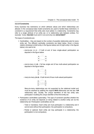 Chapter 3 – The conceptual data model 73

3.2.3.5 Constraints
Every business has restrictions on which attribute values and which relationships are
allowed. In the conceptual data model constraints are used to handle these restrictions. A
constraint is a requirement that entity sets must satisfy in a relationship. Constraints may
refer to a single attribute of an entity set, or to relationship sets between entities. For
example, "every TEACHER must work in one and only one DEPARTMENT".
The types of constraints are:
     Cardinalities – they are based on the number of possible relationship sets for every
      entity set. The different cardinality constraints are listed below. Given a binary
      relation R between E (left entity in the figures below) and F (right entity in the figures
      below), R is said to be:
            - one-to-one (1:1) - If both E and F have single-valued participation as
              depicted in the figure below.




            - one-to-many (1:M) - if E has single and F has multi-valued participation as
              depicted in the figure below.




            - many-to-many (M:M) - if both E and F have multi-valued participation




              Many-to-many relationships are not supported by the relational model and
              must be resolved by splitting the original M:M relationship set into two 1:M
              relationship sets. Usually, the unique identifiers of the two entity sets
              participate in building the unique identifier of the third entity set.
     Participation cardinalities (optionality). This type of constraint specifies whether the
      existence of an entity set depends on being related to another entity set via the
      relationship set. Participation cardinalities can be:
            - Total or mandatory: Each entity set must participate in a relationship and it
              cannot exist without that participation; the participation is compulsory.
            - Partial or optional: Each entity set may participate in a relationship; the
              participation is non-compulsory.
 