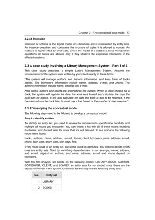Chapter 3 – The conceptual data model 77

3.2.3.8 Intension
Intension or schema is the logical model of a database and is represented by entity sets.
An instance describes and constrains the structure of tuples it is allowed to contain. An
instance is represented by entity sets, and is the model of a database. Data manipulation
operations on tuples are allowed only if they observe the expressed intensions of the
affected relations.


3.3 A case study involving a Library Management System - Part 1 of 3
This case study describes a simple Library Management System. Assume the
requirements for the system were written by your client exactly in these terms:
"The system will manage author's and loaner's information, and keep track of books
loaned. The borrower's information include name, address, e-mail, and phone. The
author's information include name, address and e-mail.
New books, authors and clients are entered into the system. When a client checks out a
book, the system will register the date the book was loaned and calculate the days the
book can be loaned. It will also calculate the date the book is due to be returned. If the
borrower returns the book late, he must pay a fine based on the number of days overdue."

3.3.1 Developing the conceptual model
The following steps need to be followed to develop a conceptual model:
Step 1 - Identify entities
To identify an entity set, you need to review the requirements specification carefully, and
highlight all nouns you encounter. You can create a list with all of these nouns including
duplicates, and discard later the ones that are not relevant. In our scenario the following
nouns were found:
books, authors, name, address, e-mail, loaner, client, borrowers, name, address, e-mail,
phone, loan date, return date, loan days, fine.
Every noun could be an entity set, but some could be attributes. You need to decide which
ones are entity sets. Start by identifying dependencies. In our example, name, address,
and e-mail, depend on authors; and name, address, e-mail and phone depend on
borrowers.
With this first analysis, we decide on the following entities: LIBRARY, BOOK, AUTHOR,
BORROWER, CLIENT, and LOANER as entity sets for our model, since these are the
objects of interest in the system. Outcomes for this step are the following entity sets:

        No.         Entity set

            1   LIBRARY

            2   BOOKS
 