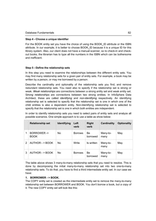 Database Fundamentals                                                                       82

Step 4 - Choose a unique identifier
For the BOOK entity set you have the choice of using the BOOK_ID attribute or the ISBN
attribute. In our example, it is better to choose BOOK_ID because it is a unique ID for this
library system. Also, our client does not have a manual scanner, so to check-in and check-
out books, the librarian has to type all the numbers in the ISBN which can be bothersome
and inefficient.


Step 5 - Define the relationship sets
In this step you need to examine the relationships between the different entity sets. You
may find many relationship sets for a given pair of entity sets. For example, a book may be
written by a person, or may me borrowed by a person.
Describe the cardinality and optionality of the relationship sets you find, and remove
redundant relationship sets. You need also to specify if the relationship set is strong or
weak. Weak relationships are connections between a strong entity set and weak entity set.
Strong relationships are connections between two strong entities. In InfoSphere Data
Architect, these are called identifying and non-identifying respectively. An identifying
relationship set is selected to specify that the relationship set is one in which one of the
child entities is also a dependent entity. Non-Identifying relationship set is selected to
specify that the relationship set is one in which both entities are independent.
In order to identify relationship sets you need to select pairs of entity sets and analyze all
possible scenarios. One simple approach is to use a table as show below:

    Relationship set        Identifying    Left        Right        Cardinality   Optionality
                                           verb        verb

1   BORROWER ->             No             Borrows     Be           Many-to-      May
    BOOK                                               borrowed     many

2   AUTHOR - > BOOK         No             Write       Is written   Many-to-      May
                                                                    many

3   AUTHOR - > BOOK         No             Borrows     Be           Many-to-      May
                                                       borrowed     many

The table above shows 3 many-to-many relationship sets that you need to resolve. This is
done by decomposing the initial many-to-many relationship set into two one-to-many
relationship sets. To do that, you have to find a third intermediate entity set. In our case we
have:
1. BORROWER - > BOOK.
The COPY entity set is created as the intermediate entity set to remove the many-to-many
relationship set between BORROWER and BOOK. You don't borrow a book, but a copy of
it. The new COPY entity set will look like this:
 