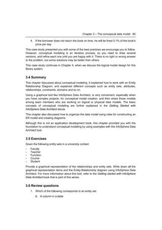 Chapter 3 – The conceptual data model 85

    4. If the borrower does not return the book on time, he will be fined 0.1% of the book's
       price per day.
This case study presented you with some of the best practices we encourage you to follow.
However, conceptual modeling is an iterative process, so you need to draw several
versions, and refine each one until you are happy with it. There is no right or wrong answer
to the problem, but some solutions may be better than others.
This case study continues in Chapter 4, when we discuss the logical model design for this
library system.


3.4 Summary
This chapter discussed about conceptual modeling. It explained how to work with an Entity
Relationship Diagram, and explained different concepts such as entity sets, attributes,
relationships, constraints, domains and so on.
Using a graphical tool like InfoSphere Data Architect, is very convenient, especially when
you have complex projects, for conceptual model creation, and then share those models
among team members who are working on logical or physical data models. The basic
concepts of conceptual modeling are further explained in the Getting Started with
InfoSphere Data Architect ebook.
This chapter also discussed how to organize the data model using rules for constructing an
ER model and creating diagrams.
Although this is not an application development book, this chapter provided you with the
foundation to understand conceptual modeling by using examples with the InfoSphere Data
Architect tool.


3.5 Exercises
Given the following entity sets in a university context:
-   Faculty
-   Teacher
-   Function
-   Course
-   Student
Provide a graphical representation of the relationships and entity sets. Write down all the
graphical representation items and the Entity-Relationship diagram using InfoSphere Data
Architect. For more information about this tool, refer to the Getting started with InfoSphere
Data Architect book that is part of this series.


3.6 Review questions
    1. Which of the following corresponds to an entity set:
        A. A column in a table
 