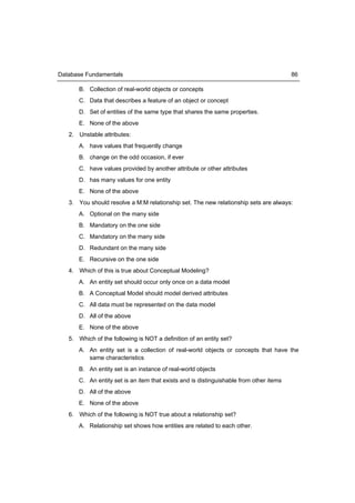 Database Fundamentals                                                                   86

       B. Collection of real-world objects or concepts
       C. Data that describes a feature of an object or concept
       D. Set of entities of the same type that shares the same properties.
       E. None of the above
   2. Unstable attributes:
      A. have values that frequently change
      B. change on the odd occasion, if ever
      C. have values provided by another attribute or other attributes
      D. has many values for one entity
      E. None of the above
   3. You should resolve a M:M relationship set. The new relationship sets are always:
      A. Optional on the many side
      B. Mandatory on the one side
      C. Mandatory on the many side
      D. Redundant on the many side
      E. Recursive on the one side
   4. Which of this is true about Conceptual Modeling?
      A. An entity set should occur only once on a data model
      B. A Conceptual Model should model derived attributes
      C. All data must be represented on the data model
      D. All of the above
      E. None of the above
   5. Which of the following is NOT a definition of an entity set?
      A. An entity set is a collection of real-world objects or concepts that have the
         same characteristics
      B. An entity set is an instance of real-world objects
      C. An entity set is an item that exists and is distinguishable from other items
      D. All of the above
      E. None of the above
   6. Which of the following is NOT true about a relationship set?
      A. Relationship set shows how entities are related to each other.
 