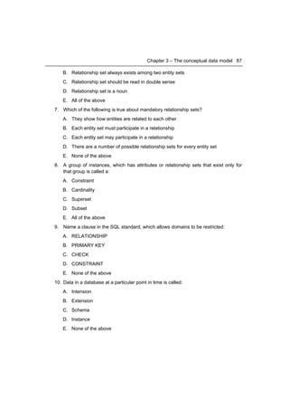 Chapter 3 – The conceptual data model 87

    B. Relationship set always exists among two entity sets
    C. Relationship set should be read in double sense
    D. Relationship set is a noun
    E. All of the above
7. Which of the following is true about mandatory relationship sets?
    A. They show how entities are related to each other
    B. Each entity set must participate in a relationship
    C. Each entity set may participate in a relationship
    D. There are a number of possible relationship sets for every entity set
    E. None of the above
8. A group of instances, which has attributes or relationship sets that exist only for
   that group is called a:
    A. Constraint
    B. Cardinality
    C. Superset
    D. Subset
    E. All of the above
9. Name a clause in the SQL standard, which allows domains to be restricted:
    A. RELATIONSHIP
    B. PRIMARY KEY
    C. CHECK
    D. CONSTRAINT
    E. None of the above
10. Data in a database at a particular point in time is called:
    A. Intension
    B. Extension
    C. Schema
    D. Instance
    E. None of the above
 