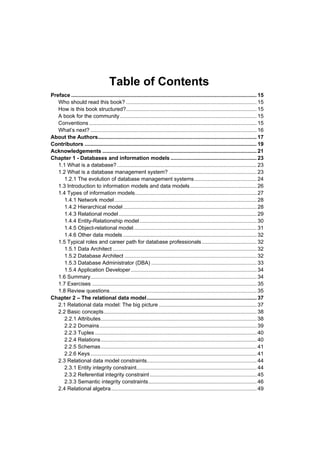 Table of Contents
Preface ............................................................................................................................. 15
   Who should read this book? ........................................................................................ 15
   How is this book structured? ........................................................................................ 15
   A book for the community ............................................................................................ 15
   Conventions ................................................................................................................. 15
   What’s next? ................................................................................................................ 16
About the Authors........................................................................................................... 17
Contributors .................................................................................................................... 19
Acknowledgements ........................................................................................................ 21
Chapter 1 - Databases and information models .......................................................... 23
   1.1 What is a database? .............................................................................................. 23
   1.2 What is a database management system? ........................................................... 23
      1.2.1 The evolution of database management systems .......................................... 24
   1.3 Introduction to information models and data models ............................................. 26
   1.4 Types of information models .................................................................................. 27
      1.4.1 Network model ................................................................................................ 28
      1.4.2 Hierarchical model .......................................................................................... 28
      1.4.3 Relational model ............................................................................................. 29
      1.4.4 Entity-Relationship model ............................................................................... 30
      1.4.5 Object-relational model ................................................................................... 31
      1.4.6 Other data models .......................................................................................... 32
   1.5 Typical roles and career path for database professionals ..................................... 32
      1.5.1 Data Architect ................................................................................................. 32
      1.5.2 Database Architect ......................................................................................... 32
      1.5.3 Database Administrator (DBA) ....................................................................... 33
      1.5.4 Application Developer ..................................................................................... 34
   1.6 Summary................................................................................................................ 34
   1.7 Exercises ............................................................................................................... 35
   1.8 Review questions ................................................................................................... 35
Chapter 2 – The relational data model .......................................................................... 37
   2.1 Relational data model: The big picture .................................................................. 37
   2.2 Basic concepts ....................................................................................................... 38
      2.2.1 Attributes ......................................................................................................... 38
      2.2.2 Domains .......................................................................................................... 39
      2.2.3 Tuples ............................................................................................................. 40
      2.2.4 Relations ......................................................................................................... 40
      2.2.5 Schemas ......................................................................................................... 41
      2.2.6 Keys ................................................................................................................ 41
   2.3 Relational data model constraints.......................................................................... 44
      2.3.1 Entity integrity constraint................................................................................. 44
      2.3.2 Referential integrity constraint ........................................................................ 45
      2.3.3 Semantic integrity constraints ......................................................................... 46
   2.4 Relational algebra .................................................................................................. 49
 