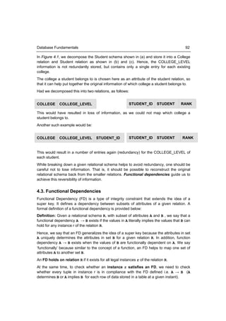 Database Fundamentals                                                                     92

In Figure 4.1, we decompose the Student schema shown in (a) and store it into a College
relation and Student relation as shown in (b) and (c). Hence, the COLLEGE_LEVEL
information is not redundantly stored, but contains only a single entry for each existing
college.
The college a student belongs to is chosen here as an attribute of the student relation, so
that it can help put together the original information of which college a student belongs to.
Had we decomposed this into two relations, as follows:


COLLEGE       COLLEGE_LEVEL                               STUDENT_ID        STUDENT    RANK

This would have resulted in loss of information, as we could not map which college a
student belongs to.
Another such example would be:


COLLEGE       COLLEGE_LEVEL          STUDENT_ID           STUDENT_ID        STUDENT     RANK


This would result in a number of entries again (redundancy) for the COLLEGE_LEVEL of
each student.
While breaking down a given relational schema helps to avoid redundancy, one should be
careful not to lose information. That is, it should be possible to reconstruct the original
relational schema back from the smaller relations. Functional dependencies guide us to
achieve this reversibility of information.


4.3. Functional Dependencies
Functional Dependency (FD) is a type of integrity constraint that extends the idea of a
super key. It defines a dependency between subsets of attributes of a given relation. A
formal definition of a functional dependency is provided below:
Definition: Given a relational schema R, with subset of attributes A and B , we say that a
functional dependency A → B exists if the values in A literally implies the values that B can
hold for any instance r of the relation R.
Hence, we say that an FD generalizes the idea of a super key because the attributes in set
A uniquely determines the attributes in set B for a given relation R. In addition, function
dependency A → B exists when the values of B are functionally dependent on A. We say
‘functionally’ because similar to the concept of a function, an FD helps to map one set of
attributes A to another set B.
An FD holds on relation R if it exists for all legal instances r of the relation R.
At the same time, to check whether an instance r satisfies an FD, we need to check
whether every tuple in instance r is in compliance with the FD defined i.e. A → B (A
determines B or A implies B for each row of data stored in a table at a given instant).
 