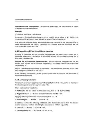 Database Fundamentals                                                                        94



Trivial Functional Dependencies - A functional dependency that holds true for all values
of a given attribute is a trivial FD.
Example
(First-name, last-name) → first-name
In general, a functional dependency A → B is trivial if B is a subset of A, that is, B is
contained within A (the right hand side will be a part of the left hand side).
In a relational database design we are typically more interested in the non-trivial FDs as
these help determine the integrity constraints on a relation while the trivial FDs are just
obvious and will exist in any case.


4.4 Properties of Functional Dependencies
In order to determine all the functional dependencies that exist from a given set of
functional dependency, we define an important property of FD called Closure Set of
Functional Dependencies.
Closure Set of Functional Dependencies - All the functional dependencies that are
implied from a given set of functional dependency, S is called Closure Set of Function
Dependency, S+.
Hence, it follows that any instance of the relation r that satisfies the given set of FD, S will
also satisfy the closure set of this FD, S+.
In the following sub-sections, we will go through the rules to compute the closure set of
functional dependencies.

4.4.1 Armstrong’s Axioms
Armstrong's axioms are also known as ‘Inference Rules’ which help us infer all the implied
functional dependencies from a given set of FDs.
There are three Inference Rules:
1. Reflexivity: If B is a subset of attributes in set A, then A → B. (by trivial FD)
2. Augmentation: If A → B and C is another attribute, then AC → BC
Applying reflexivity to this rule, we can also say that, AC → B.
3. Transitivity: If A → B and B → C, then A → C.
In addition, we have the following additional rules that can be proved from the above 3
axioms to ease out our task of building the closure set of FD from a given FD.
1. Union: If A → B and A → C, then A → BC.
2. Decomposition: If A → BC, then A → B and A → C.
 