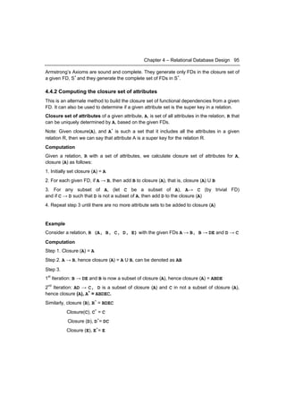 Chapter 4 – Relational Database Design 95

Armstrong’s Axioms are sound and complete. They generate only FDs in the closure set of
a given FD, S+ and they generate the complete set of FDs in S+.

4.4.2 Computing the closure set of attributes
This is an alternate method to build the closure set of functional dependencies from a given
FD. It can also be used to determine if a given attribute set is the super key in a relation.
Closure set of attributes of a given attribute, A, is set of all attributes in the relation, R that
can be uniquely determined by A, based on the given FDs.
Note: Given closure(A), and A+ is such a set that it includes all the attributes in a given
relation R, then we can say that attribute A is a super key for the relation R.
Computation
Given a relation, R with a set of attributes, we calculate closure set of attributes for A,
closure (A) as follows:
1. Initially set closure (A) = A
2. For each given FD, if A → B, then add B to closure (A), that is, closure (A) U B
3. For any subset of A, (let C be a subset of A), A→ C (by trivial FD)
and if C → D such that D is not a subset of A, then add D to the closure (A)
4. Repeat step 3 until there are no more attribute sets to be added to closure (A)


Example
Consider a relation, R (A, B, C, D, E) with the given FDs A → B, B → DE and D → C
Computation
Step 1. Closure (A) = A
Step 2. A → B, hence closure (A) = A U B, can be denoted as AB
Step 3.
1st Iteration: B → DE and B is now a subset of closure (A), hence closure (A) = ABDE
2nd Iteration: AD → C, D is a subset of closure (A) and C in not a subset of closure (A),
hence closure (A), A+ = ABDEC.
Similarly, closure (B), B+ = BDEC
           Closure(C), C+ = C
           Closure (D), D+= DC
           Closure (E), E+= E
 