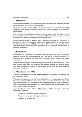 Database Fundamentals                                                                        96

4.4.3 Entailment
Functional Dependencies (FDs) guide us on how to best decompose relations so that the
dependent values may be stored in a single table.
When data is inserted into the database, it needs to conform to the constraints specified.
Apart from other integrity constraints, the data also needs to conform to the functional
dependencies.
The properties of functional dependencies help us reason about the closure set of
functional dependencies so that we have a structured formula to derive an exhaustive set
of constraints to effectively model the real-world dependencies.
Armstrong’s Axioms help us work out such a sound and complete set. The Closure of
Attributes for a given set of functional dependencies not only provides an alternate method
to calculate the closure set of FDs but also help us determine the super key of a relation
and check whether a given functional dependency, X → Y belongs to the closure set of
functional dependency.


4.5 Normal Forms
Normalization is a procedure in relational database design that aims at converting
relational schemas into a more desirable form. The goal is to remove redundancy in
relations and the problems that follow from it, namely insertion, deletion and update
anomalies.
The Normal forms progress towards obtaining an optimal design. Normalization is a step-
wise process, where each step transforms the relational schemas into a higher normal
form. Each Normal form contains all the previous normal forms and some additional
optimization over them.

4.5.1 First Normal Form (1NF)
A relation is considered to be in first normal form if all of its attributes have domains that
are indivisible or atomic.
The idea of atomic values for attribute ensures that there are no ‘repeating groups’ . This is
because a relational database management system is capable of storing a single value
only at the intersection of a row and a column. Repeating Groups are when we attempt to
store multiple values at the intersection of a row and a column and a table that will contain
such a value is not strictly relational.
As per C. J. Date’s extended definition [4.8], “A table is in 1NF if and only if it satisfies the
following five conditions:
       There is no top-to-bottom ordering to the rows.
       There is no left-to-right ordering to the columns.
       There are no duplicate rows.
 