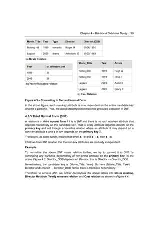 Chapter 4 – Relational Database Design 99




Figure 4.3 – Converting to Second Normal Form
In the above figure, each non–key attribute is now dependent on the entire candidate key
and not a part of it. Thus, the above decomposition has now produced a relation in 2NF.

4.5.3 Third Normal Form (3NF)
A relation is in third normal form if it is in 2NF and there is no such non-key attribute that
depends transitively on the candidate key. That is every attribute depends directly on the
primary key and not through a transitive relation where an attribute Z may depend on a
non-key attribute Y and Y in turn depends on the primary key X.
Transitivity, as seen earlier, means that when X→Y and Y→ Z, then X→Z.
It follows from 3NF relation that the non-key attributes are mutually independent.
Example
To normalize the above 2NF movie relation further, we try to convert it to 3NF by
eliminating any transitive dependency of non-prime attribute on the primary key. In the
above Figure 4.3, Director_DOB depends on Director, that is Director → Director_DOB.
                                                                                →
Nevertheless, the candidate key is {Movie_Title, Year}. So here {Movie_Title, Year}
Director and Director → Director_DOB hence there is transitive dependency.
Therefore, to achieve 3NF, we further decompose the above tables into Movie relation,
Director Relation, Yearly releases relation and Cast relation as shown in Figure 4.4.
 