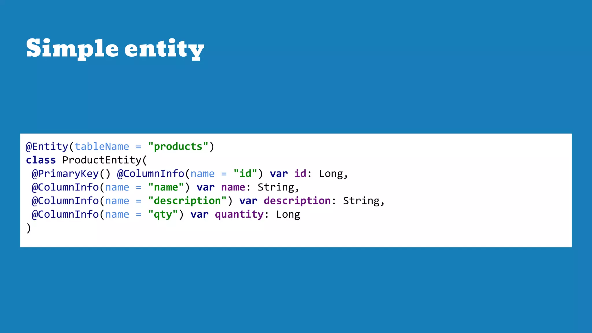 Simple entity
@Entity(tableName = "products")
class ProductEntity(
@PrimaryKey() @ColumnInfo(name = "id") var id: Long,
@ColumnInfo(name = "name") var name: String,
@ColumnInfo(name = "description") var description: String,
@ColumnInfo(name = "qty") var quantity: Long
)
 