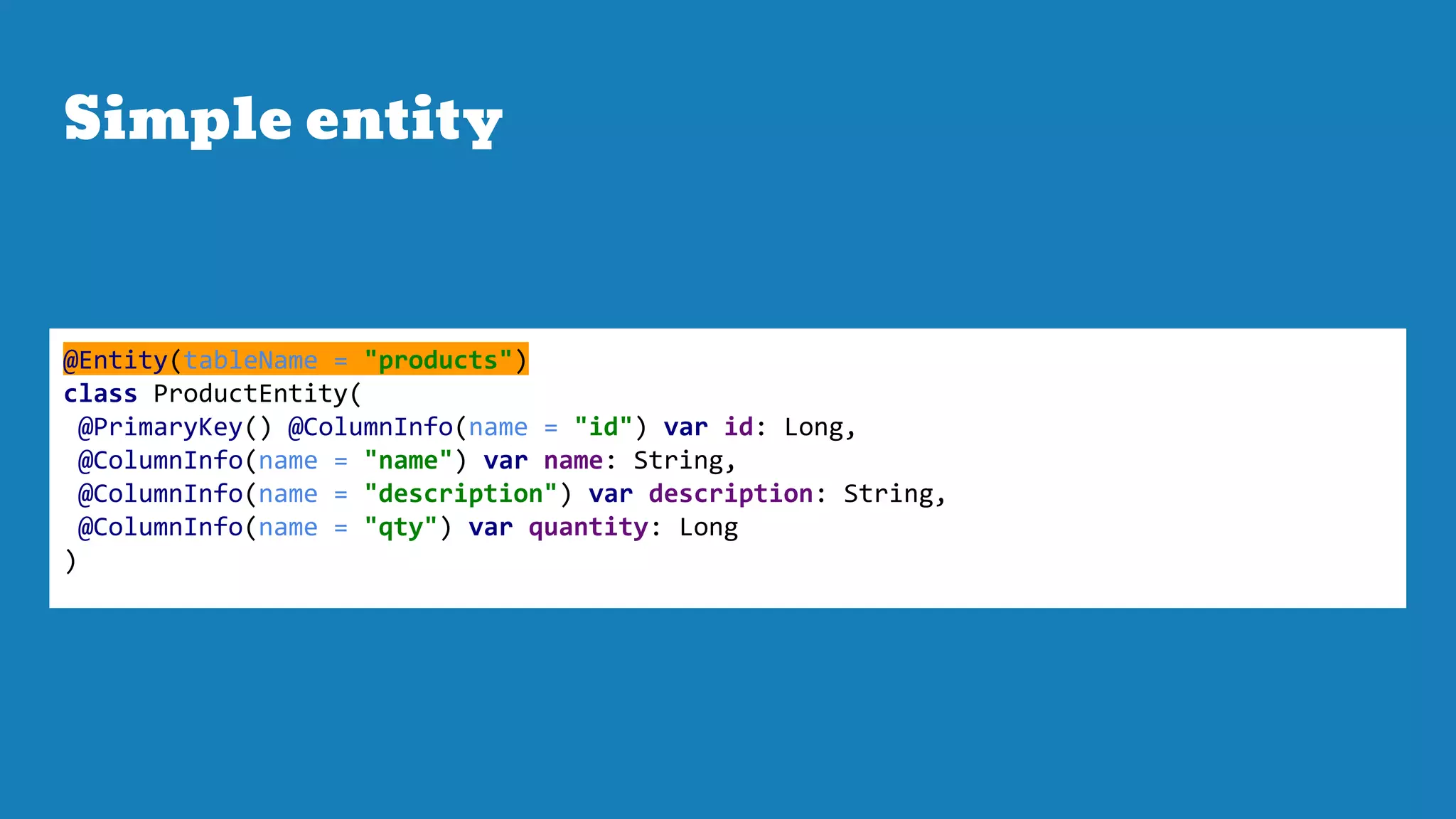 Simple entity
@Entity(tableName = "products")
class ProductEntity(
@PrimaryKey() @ColumnInfo(name = "id") var id: Long,
@ColumnInfo(name = "name") var name: String,
@ColumnInfo(name = "description") var description: String,
@ColumnInfo(name = "qty") var quantity: Long
)
 