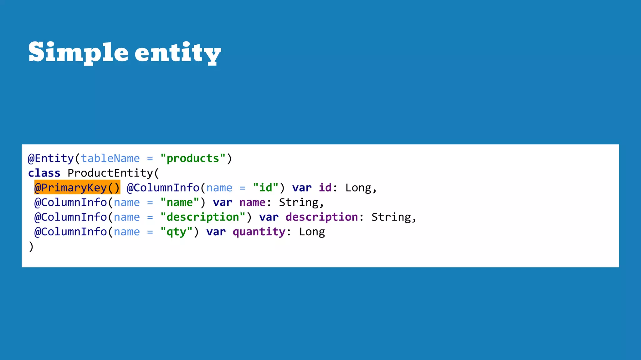Simple entity
@Entity(tableName = "products")
class ProductEntity(
@PrimaryKey() @ColumnInfo(name = "id") var id: Long,
@ColumnInfo(name = "name") var name: String,
@ColumnInfo(name = "description") var description: String,
@ColumnInfo(name = "qty") var quantity: Long
)
 