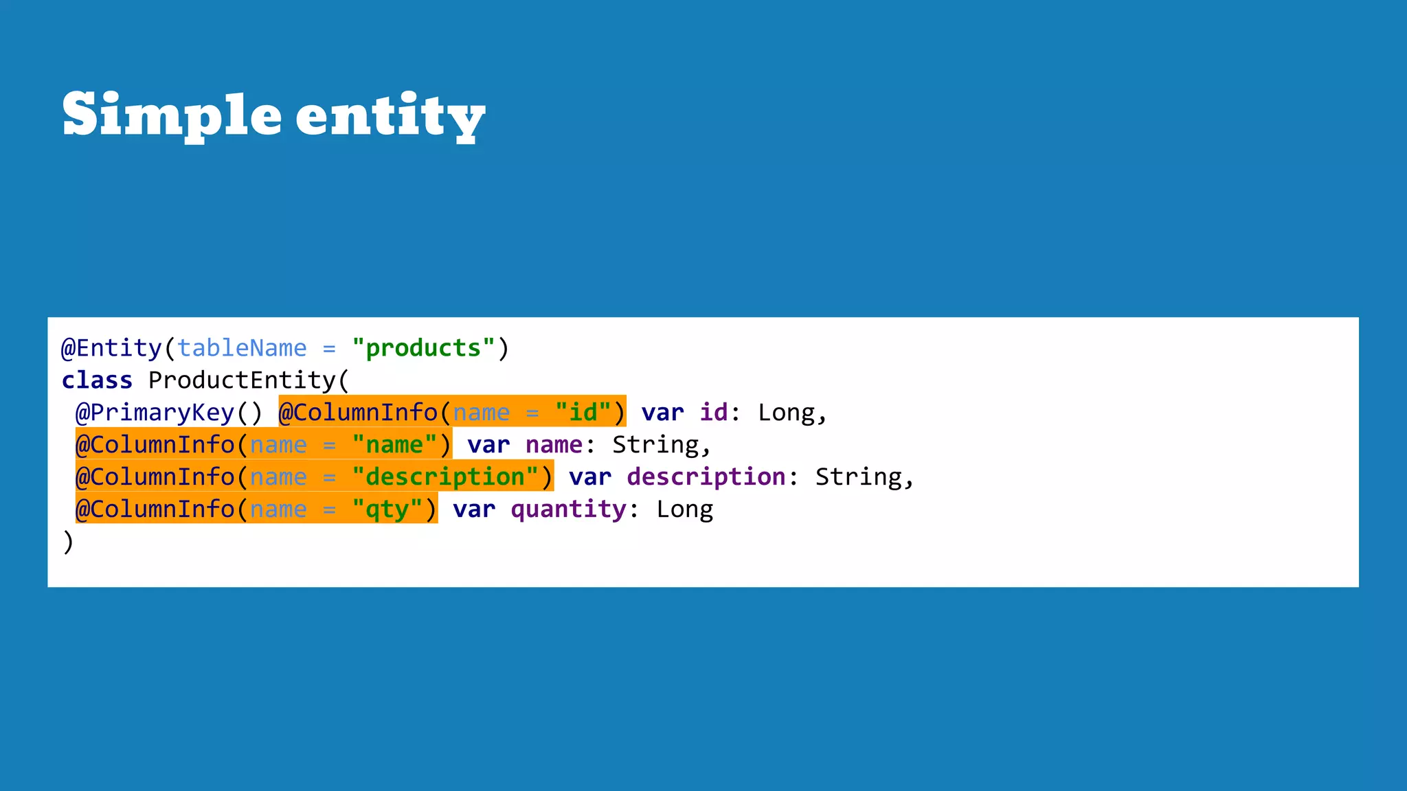 Simple entity
@Entity(tableName = "products")
class ProductEntity(
@PrimaryKey() @ColumnInfo(name = "id") var id: Long,
@ColumnInfo(name = "name") var name: String,
@ColumnInfo(name = "description") var description: String,
@ColumnInfo(name = "qty") var quantity: Long
)
 