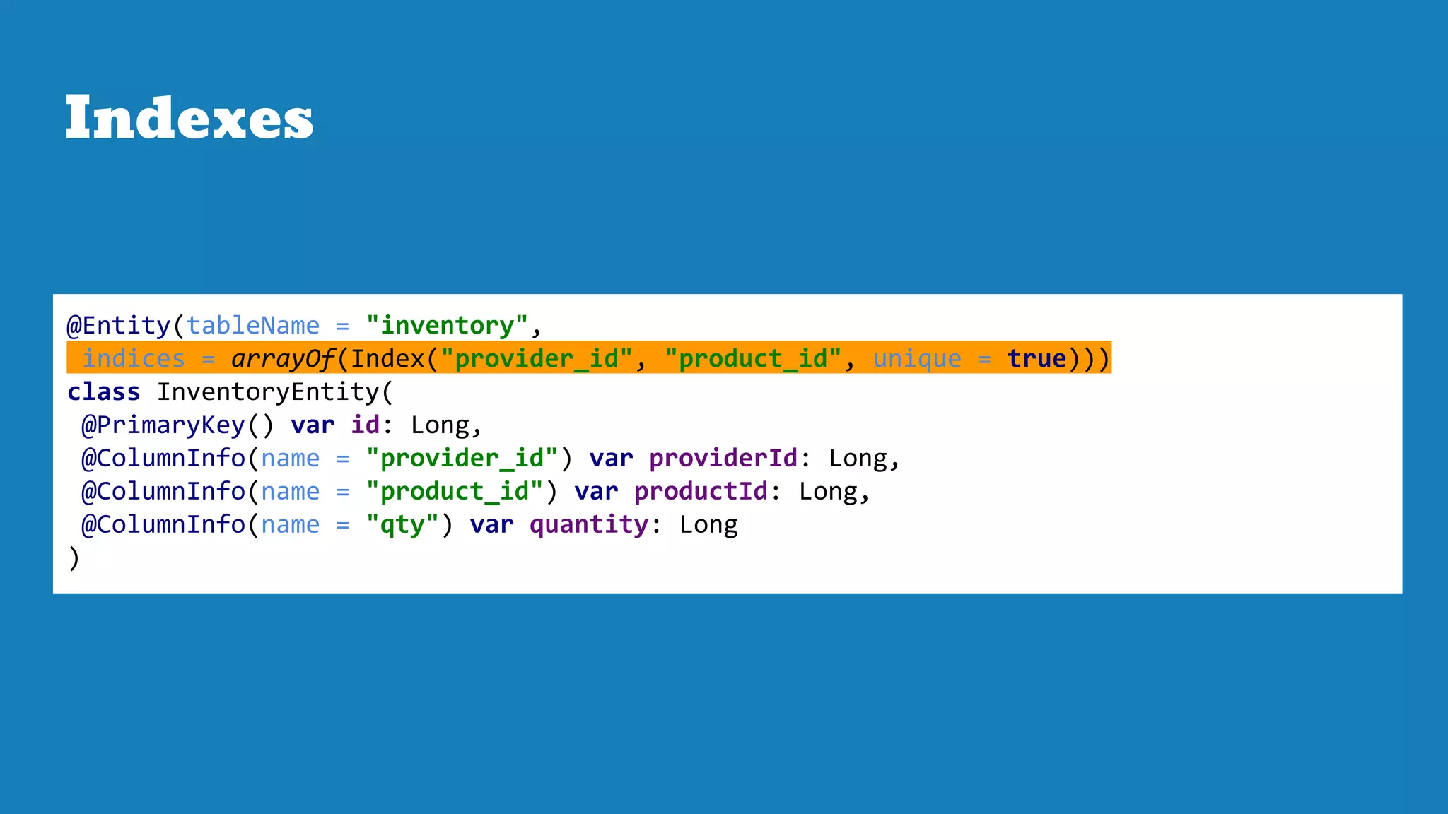 Indexes
@Entity(tableName = "inventory",
indices = arrayOf(Index("provider_id", "product_id", unique = true)))
class InventoryEntity(
@PrimaryKey() var id: Long,
@ColumnInfo(name = "provider_id") var providerId: Long,
@ColumnInfo(name = "product_id") var productId: Long,
@ColumnInfo(name = "qty") var quantity: Long
)
 