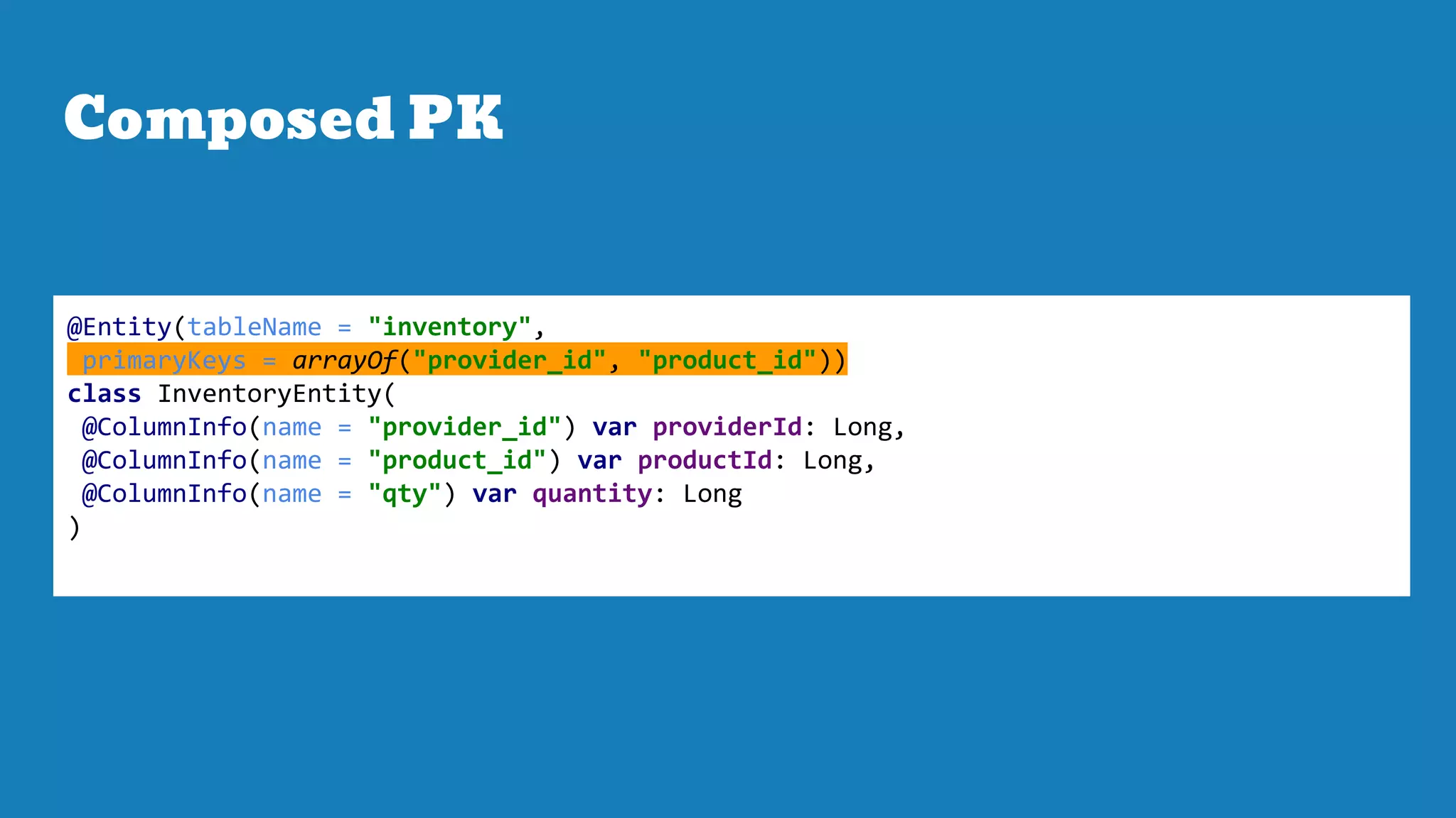 Composed PK
@Entity(tableName = "inventory",
primaryKeys = arrayOf("provider_id", "product_id"))
class InventoryEntity(
@ColumnInfo(name = "provider_id") var providerId: Long,
@ColumnInfo(name = "product_id") var productId: Long,
@ColumnInfo(name = "qty") var quantity: Long
)
 