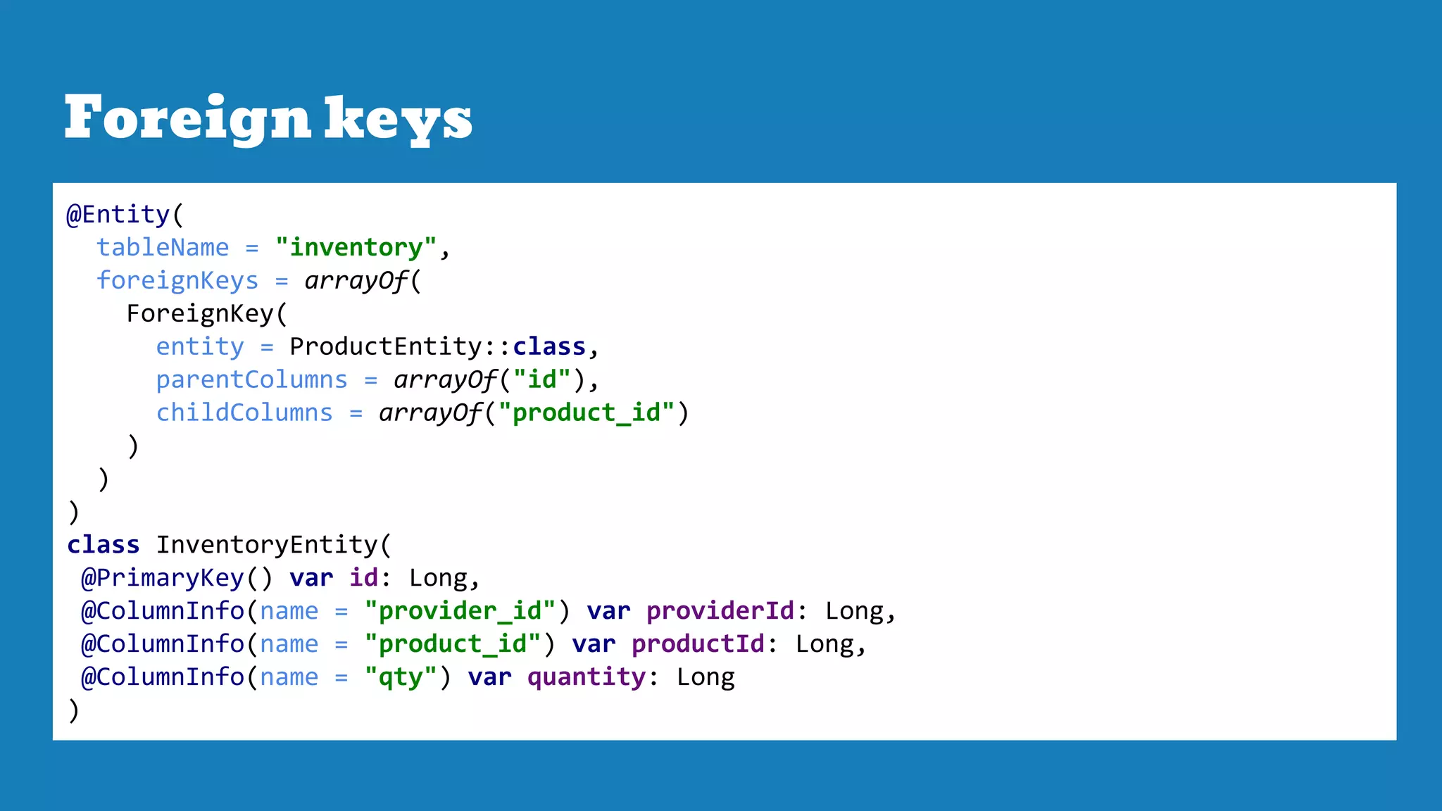 Foreign keys
@Entity(
tableName = "inventory",
foreignKeys = arrayOf(
ForeignKey(
entity = ProductEntity::class,
parentColumns = arrayOf("id"),
childColumns = arrayOf("product_id")
)
)
)
class InventoryEntity(
@PrimaryKey() var id: Long,
@ColumnInfo(name = "provider_id") var providerId: Long,
@ColumnInfo(name = "product_id") var productId: Long,
@ColumnInfo(name = "qty") var quantity: Long
)
 