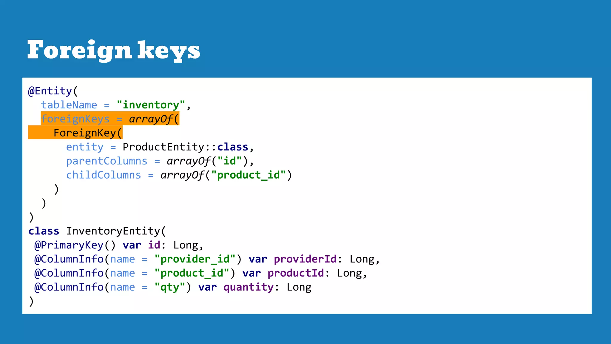 Foreign keys
@Entity(
tableName = "inventory",
foreignKeys = arrayOf(
ForeignKey(
entity = ProductEntity::class,
parentColumns = arrayOf("id"),
childColumns = arrayOf("product_id")
)
)
)
class InventoryEntity(
@PrimaryKey() var id: Long,
@ColumnInfo(name = "provider_id") var providerId: Long,
@ColumnInfo(name = "product_id") var productId: Long,
@ColumnInfo(name = "qty") var quantity: Long
)
 