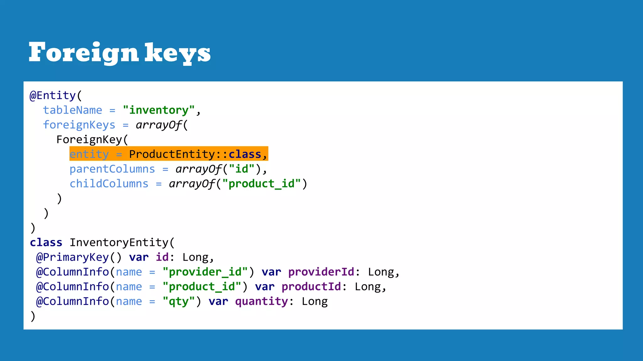 Foreign keys
@Entity(
tableName = "inventory",
foreignKeys = arrayOf(
ForeignKey(
entity = ProductEntity::class,
parentColumns = arrayOf("id"),
childColumns = arrayOf("product_id")
)
)
)
class InventoryEntity(
@PrimaryKey() var id: Long,
@ColumnInfo(name = "provider_id") var providerId: Long,
@ColumnInfo(name = "product_id") var productId: Long,
@ColumnInfo(name = "qty") var quantity: Long
)
 
