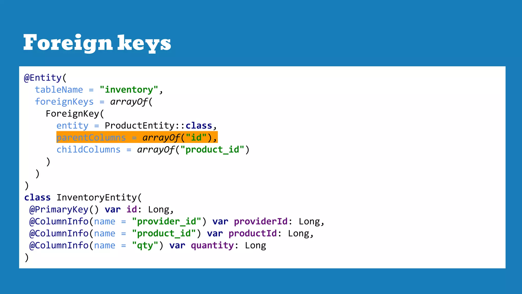 Foreign keys
@Entity(
tableName = "inventory",
foreignKeys = arrayOf(
ForeignKey(
entity = ProductEntity::class,
parentColumns = arrayOf("id"),
childColumns = arrayOf("product_id")
)
)
)
class InventoryEntity(
@PrimaryKey() var id: Long,
@ColumnInfo(name = "provider_id") var providerId: Long,
@ColumnInfo(name = "product_id") var productId: Long,
@ColumnInfo(name = "qty") var quantity: Long
)
 