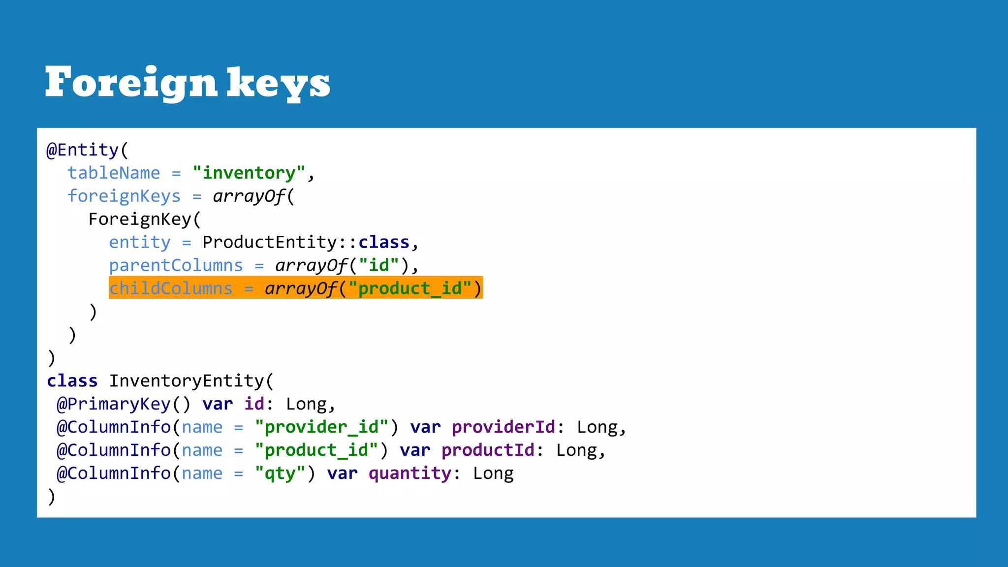 Foreign keys
@Entity(
tableName = "inventory",
foreignKeys = arrayOf(
ForeignKey(
entity = ProductEntity::class,
parentColumns = arrayOf("id"),
childColumns = arrayOf("product_id")
)
)
)
class InventoryEntity(
@PrimaryKey() var id: Long,
@ColumnInfo(name = "provider_id") var providerId: Long,
@ColumnInfo(name = "product_id") var productId: Long,
@ColumnInfo(name = "qty") var quantity: Long
)
 