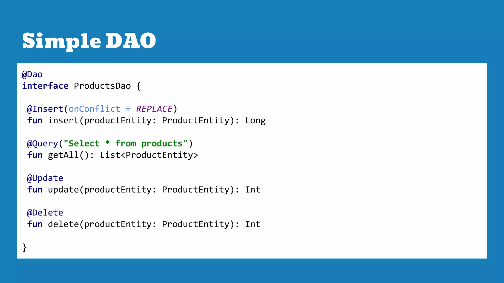 Simple DAO
@Dao
interface ProductsDao {
@Insert(onConflict = REPLACE)
fun insert(productEntity: ProductEntity): Long
@Query("Select * from products")
fun getAll(): List<ProductEntity>
@Update
fun update(productEntity: ProductEntity): Int
@Delete
fun delete(productEntity: ProductEntity): Int
}
 