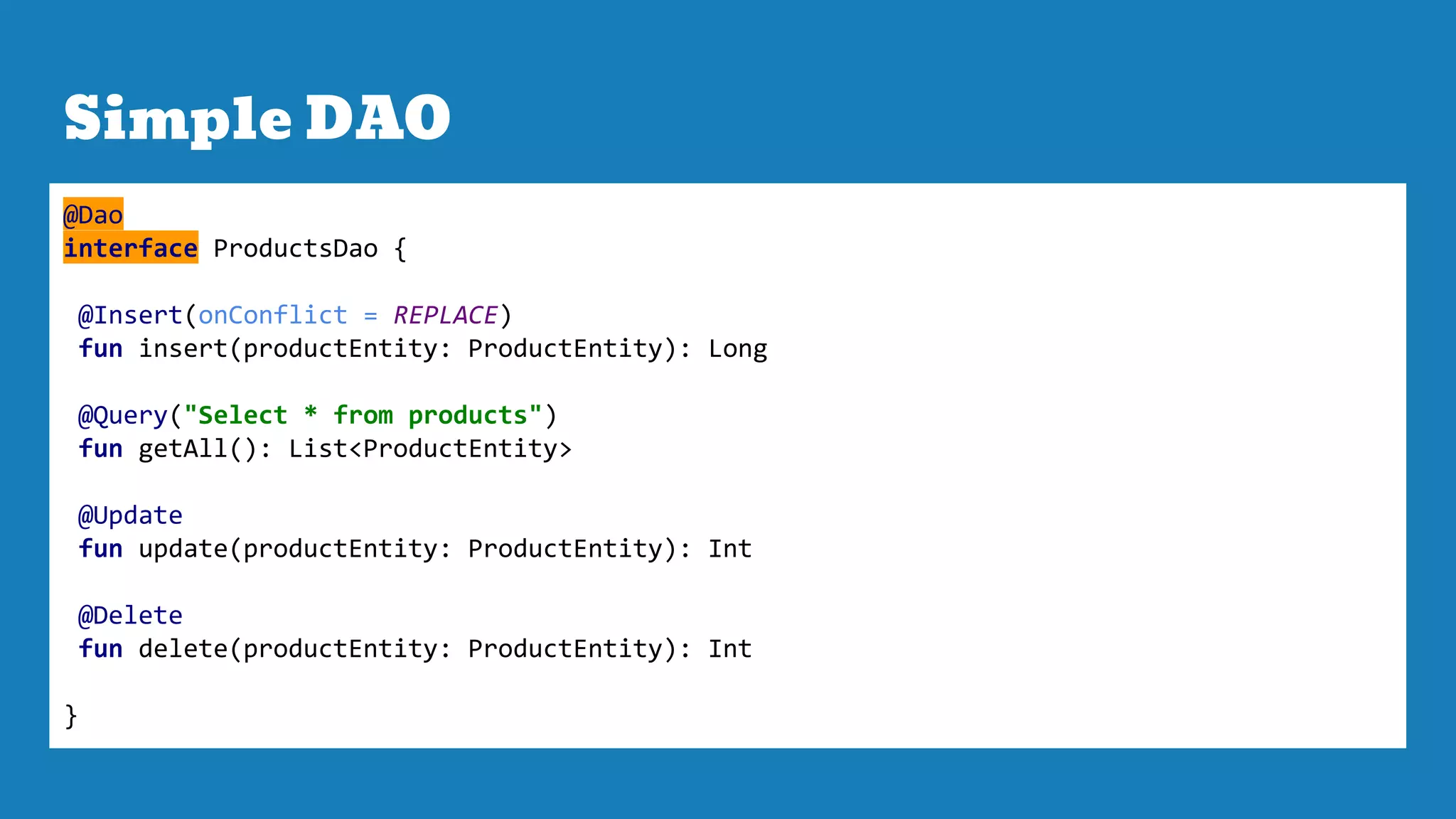 Simple DAO
@Dao
interface ProductsDao {
@Insert(onConflict = REPLACE)
fun insert(productEntity: ProductEntity): Long
@Query("Select * from products")
fun getAll(): List<ProductEntity>
@Update
fun update(productEntity: ProductEntity): Int
@Delete
fun delete(productEntity: ProductEntity): Int
}
 