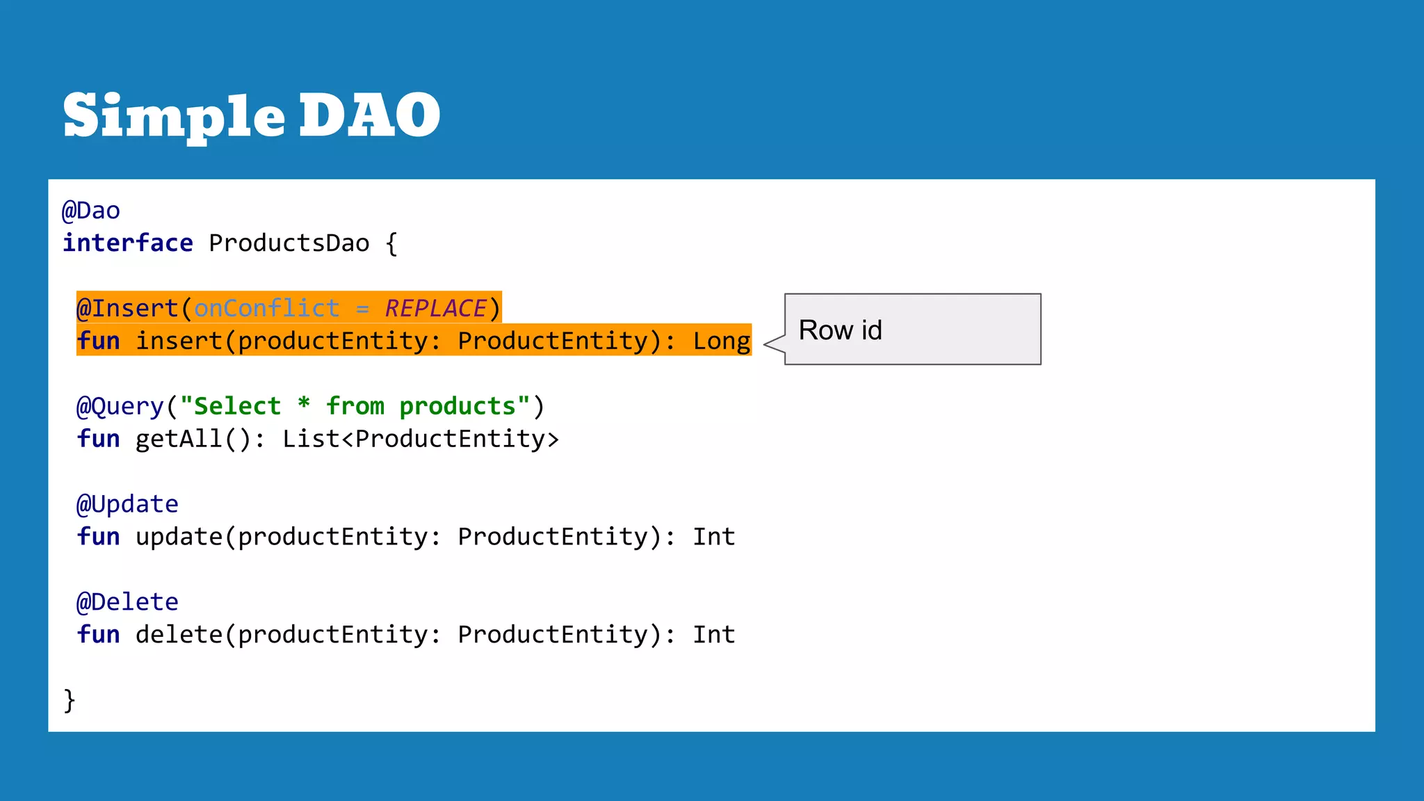 Simple DAO
@Dao
interface ProductsDao {
@Insert(onConflict = REPLACE)
fun insert(productEntity: ProductEntity): Long
@Query("Select * from products")
fun getAll(): List<ProductEntity>
@Update
fun update(productEntity: ProductEntity): Int
@Delete
fun delete(productEntity: ProductEntity): Int
}
Row id
 