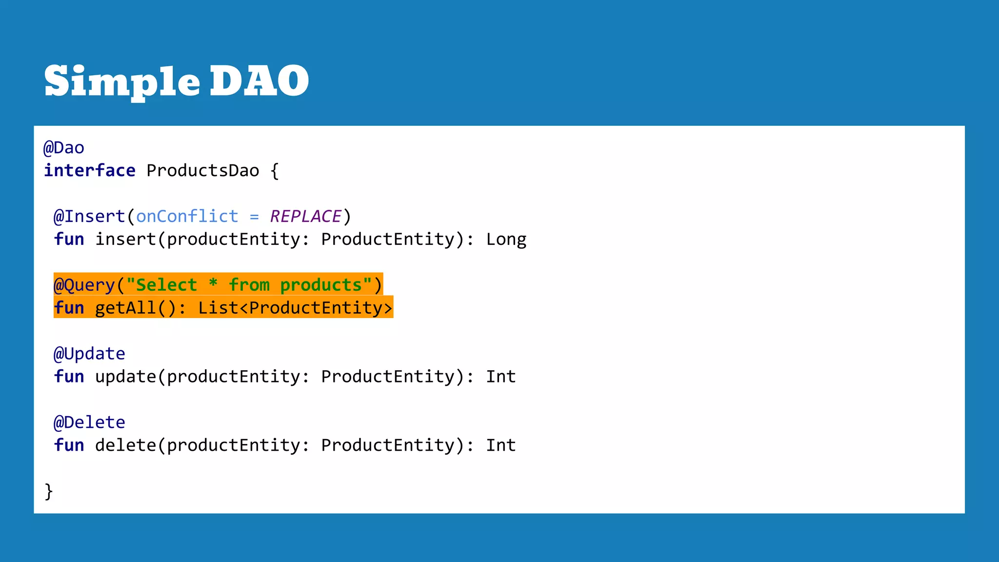 Simple DAO
@Dao
interface ProductsDao {
@Insert(onConflict = REPLACE)
fun insert(productEntity: ProductEntity): Long
@Query("Select * from products")
fun getAll(): List<ProductEntity>
@Update
fun update(productEntity: ProductEntity): Int
@Delete
fun delete(productEntity: ProductEntity): Int
}
 
