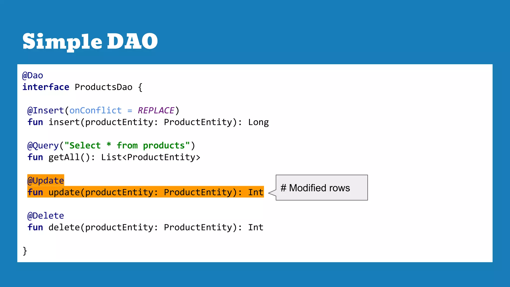 Simple DAO
@Dao
interface ProductsDao {
@Insert(onConflict = REPLACE)
fun insert(productEntity: ProductEntity): Long
@Query("Select * from products")
fun getAll(): List<ProductEntity>
@Update
fun update(productEntity: ProductEntity): Int
@Delete
fun delete(productEntity: ProductEntity): Int
}
# Modified rows
 