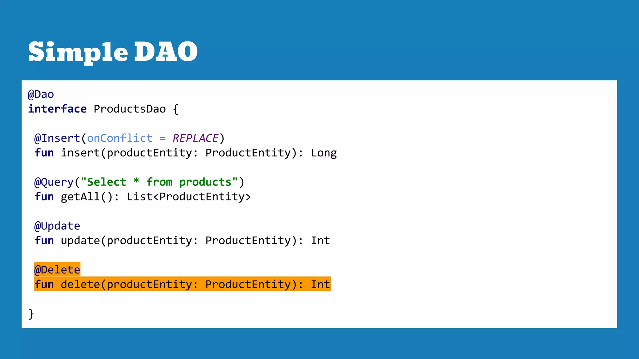 Simple DAO
@Dao
interface ProductsDao {
@Insert(onConflict = REPLACE)
fun insert(productEntity: ProductEntity): Long
@Query("Select * from products")
fun getAll(): List<ProductEntity>
@Update
fun update(productEntity: ProductEntity): Int
@Delete
fun delete(productEntity: ProductEntity): Int
}
 