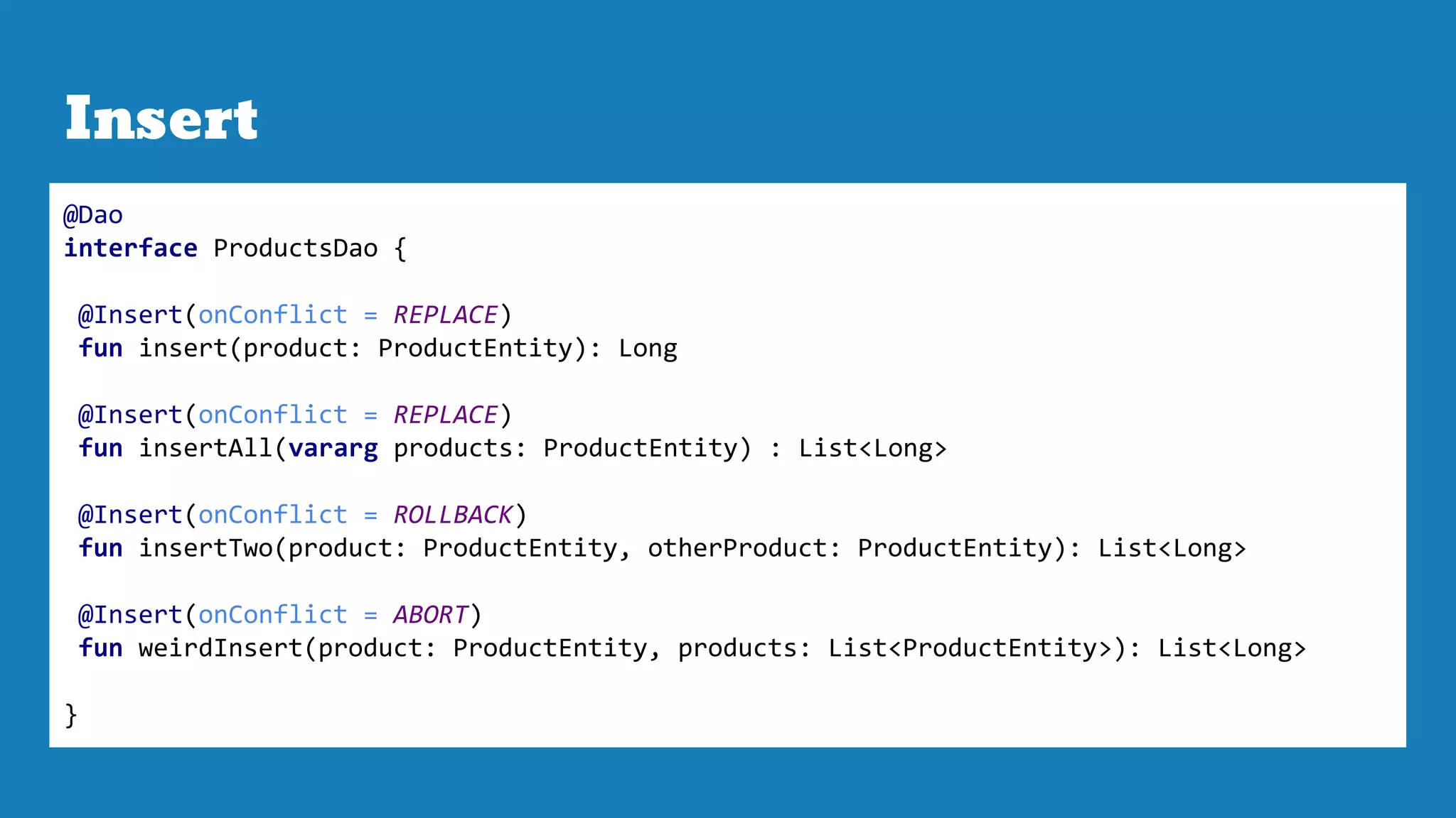 Insert
@Dao
interface ProductsDao {
@Insert(onConflict = REPLACE)
fun insert(product: ProductEntity): Long
@Insert(onConflict = REPLACE)
fun insertAll(vararg products: ProductEntity) : List<Long>
@Insert(onConflict = ROLLBACK)
fun insertTwo(product: ProductEntity, otherProduct: ProductEntity): List<Long>
@Insert(onConflict = ABORT)
fun weirdInsert(product: ProductEntity, products: List<ProductEntity>): List<Long>
}
 