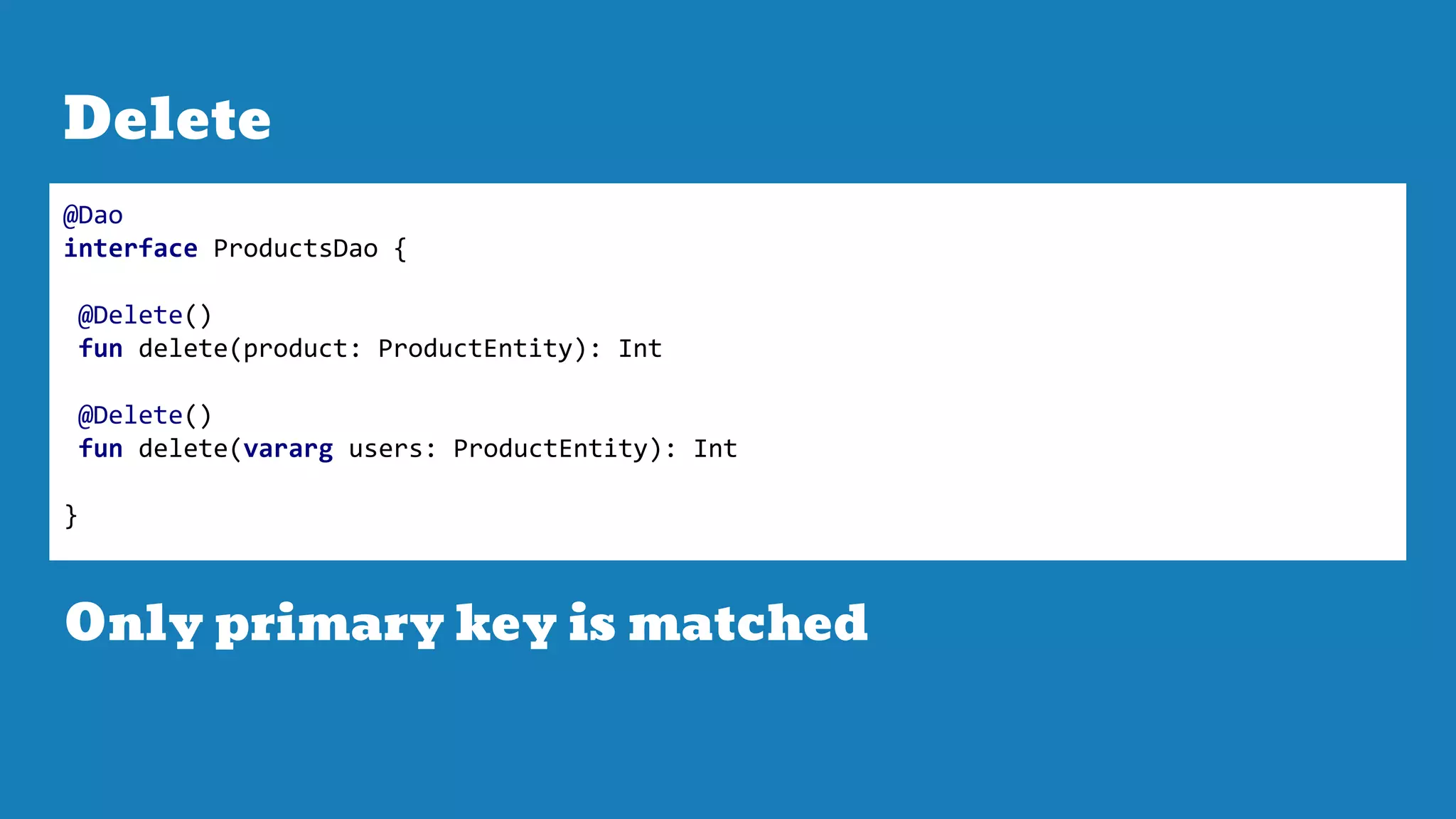 Delete
@Dao
interface ProductsDao {
@Delete()
fun delete(product: ProductEntity): Int
@Delete()
fun delete(vararg users: ProductEntity): Int
}
Only primary key is matched
 