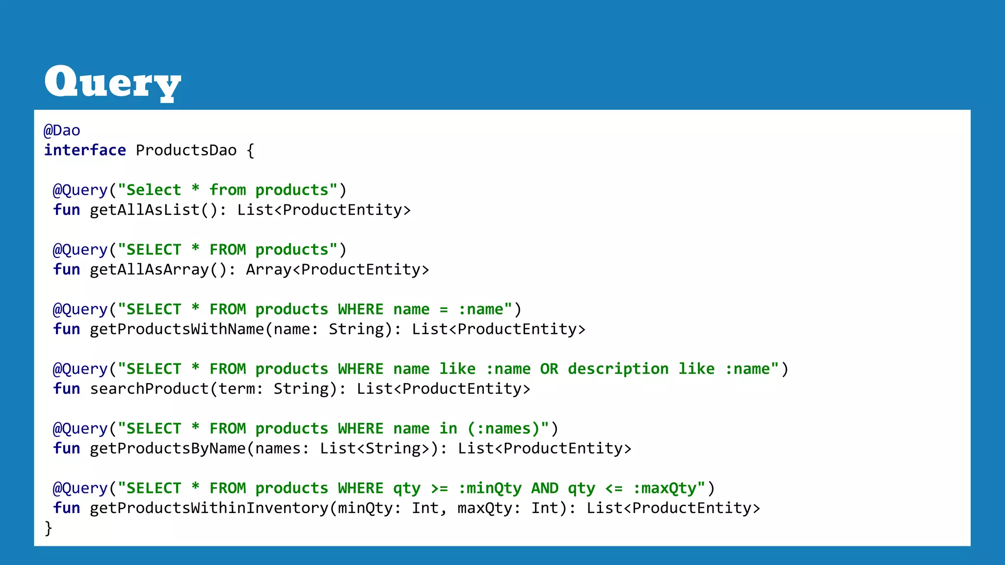 Query
@Dao
interface ProductsDao {
@Query("Select * from products")
fun getAllAsList(): List<ProductEntity>
@Query("SELECT * FROM products")
fun getAllAsArray(): Array<ProductEntity>
@Query("SELECT * FROM products WHERE name = :name")
fun getProductsWithName(name: String): List<ProductEntity>
@Query("SELECT * FROM products WHERE name like :name OR description like :name")
fun searchProduct(term: String): List<ProductEntity>
@Query("SELECT * FROM products WHERE name in (:names)")
fun getProductsByName(names: List<String>): List<ProductEntity>
@Query("SELECT * FROM products WHERE qty >= :minQty AND qty <= :maxQty")
fun getProductsWithinInventory(minQty: Int, maxQty: Int): List<ProductEntity>
}
 