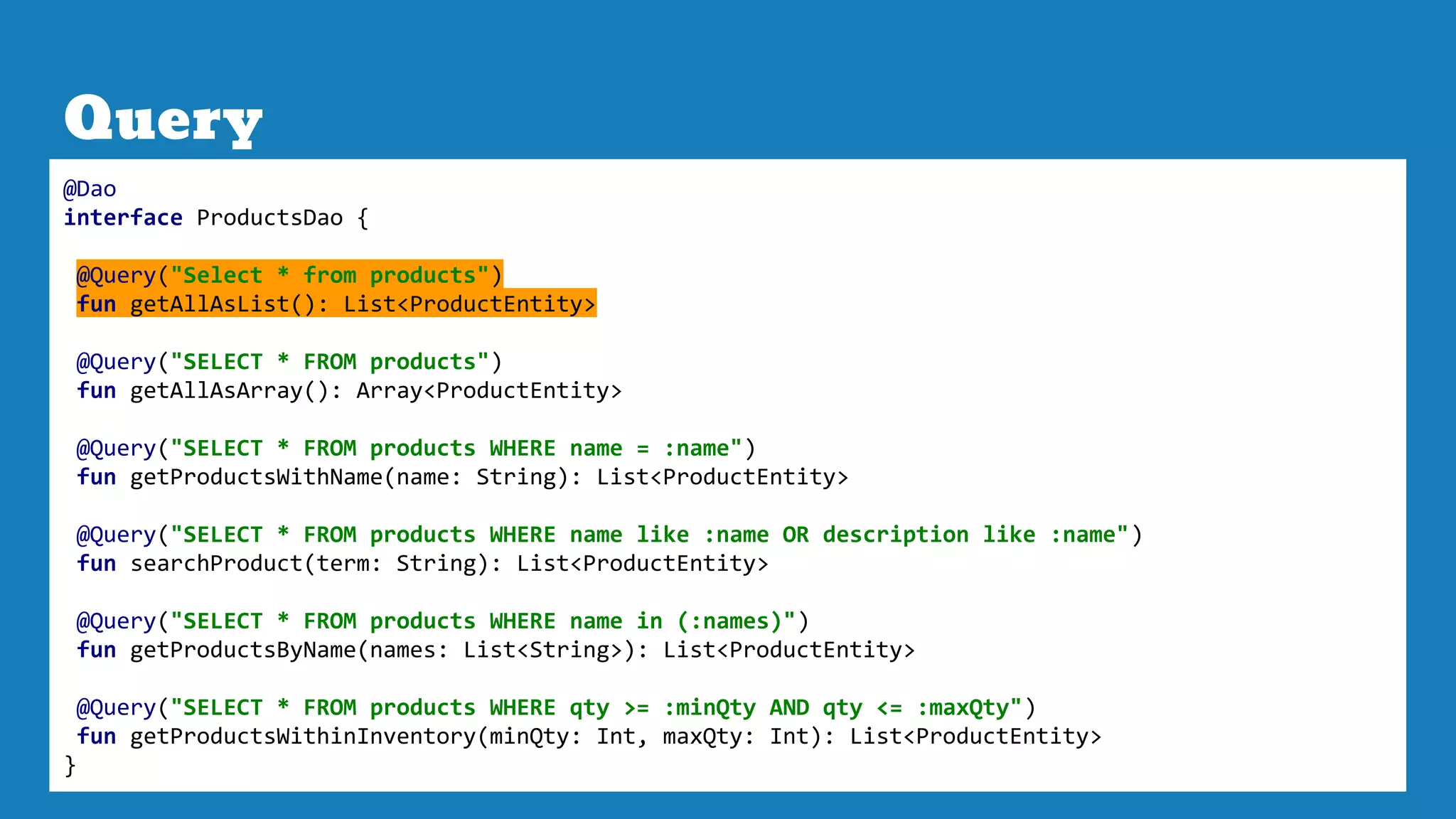 Query
@Dao
interface ProductsDao {
@Query("Select * from products")
fun getAllAsList(): List<ProductEntity>
@Query("SELECT * FROM products")
fun getAllAsArray(): Array<ProductEntity>
@Query("SELECT * FROM products WHERE name = :name")
fun getProductsWithName(name: String): List<ProductEntity>
@Query("SELECT * FROM products WHERE name like :name OR description like :name")
fun searchProduct(term: String): List<ProductEntity>
@Query("SELECT * FROM products WHERE name in (:names)")
fun getProductsByName(names: List<String>): List<ProductEntity>
@Query("SELECT * FROM products WHERE qty >= :minQty AND qty <= :maxQty")
fun getProductsWithinInventory(minQty: Int, maxQty: Int): List<ProductEntity>
}
 