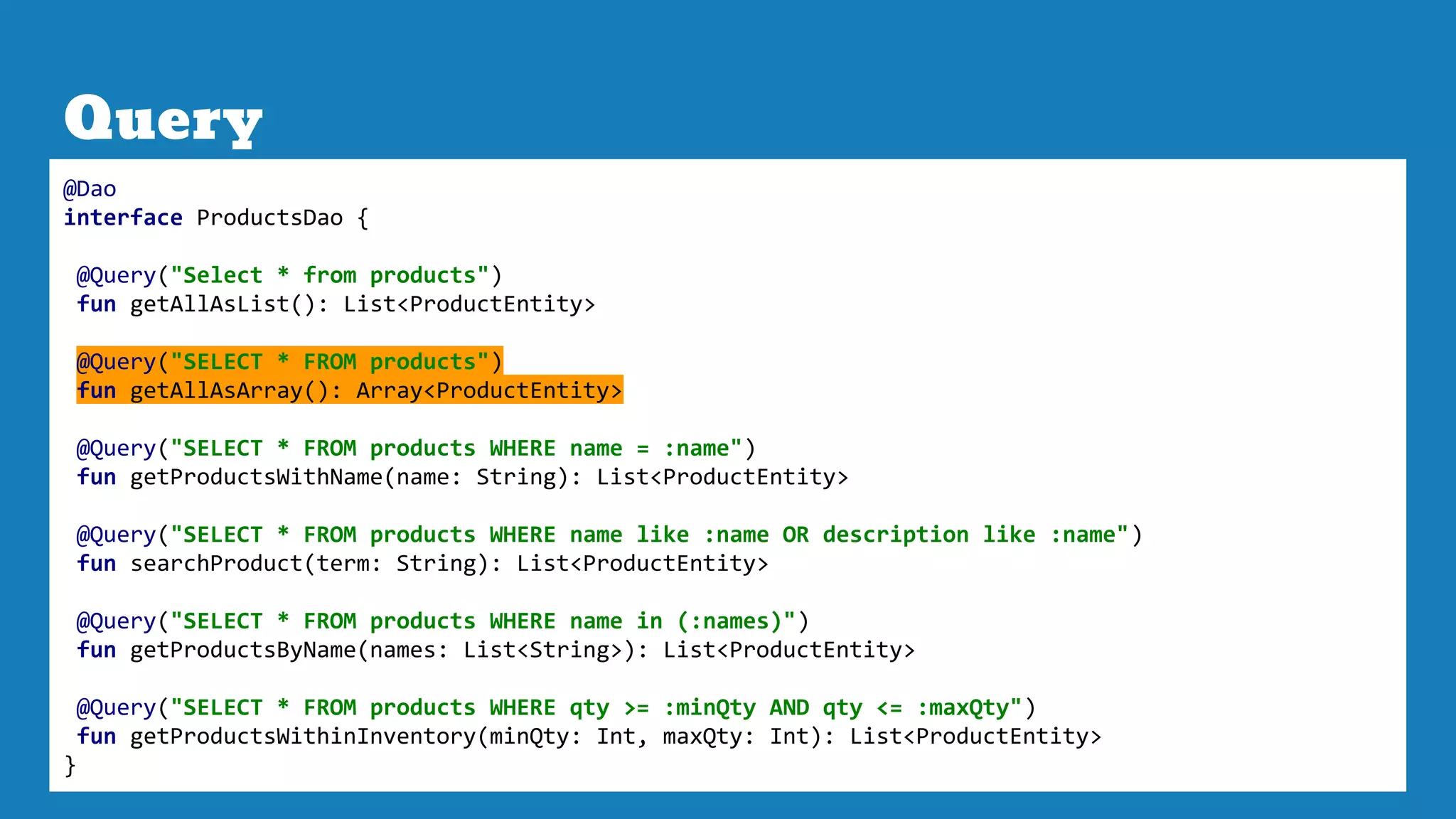 Query
@Dao
interface ProductsDao {
@Query("Select * from products")
fun getAllAsList(): List<ProductEntity>
@Query("SELECT * FROM products")
fun getAllAsArray(): Array<ProductEntity>
@Query("SELECT * FROM products WHERE name = :name")
fun getProductsWithName(name: String): List<ProductEntity>
@Query("SELECT * FROM products WHERE name like :name OR description like :name")
fun searchProduct(term: String): List<ProductEntity>
@Query("SELECT * FROM products WHERE name in (:names)")
fun getProductsByName(names: List<String>): List<ProductEntity>
@Query("SELECT * FROM products WHERE qty >= :minQty AND qty <= :maxQty")
fun getProductsWithinInventory(minQty: Int, maxQty: Int): List<ProductEntity>
}
 