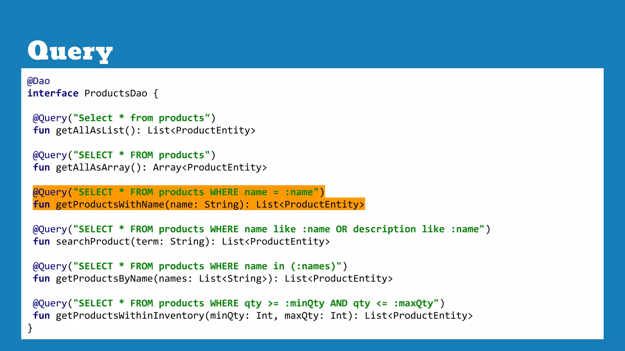 Query
@Dao
interface ProductsDao {
@Query("Select * from products")
fun getAllAsList(): List<ProductEntity>
@Query("SELECT * FROM products")
fun getAllAsArray(): Array<ProductEntity>
@Query("SELECT * FROM products WHERE name = :name")
fun getProductsWithName(name: String): List<ProductEntity>
@Query("SELECT * FROM products WHERE name like :name OR description like :name")
fun searchProduct(term: String): List<ProductEntity>
@Query("SELECT * FROM products WHERE name in (:names)")
fun getProductsByName(names: List<String>): List<ProductEntity>
@Query("SELECT * FROM products WHERE qty >= :minQty AND qty <= :maxQty")
fun getProductsWithinInventory(minQty: Int, maxQty: Int): List<ProductEntity>
}
 