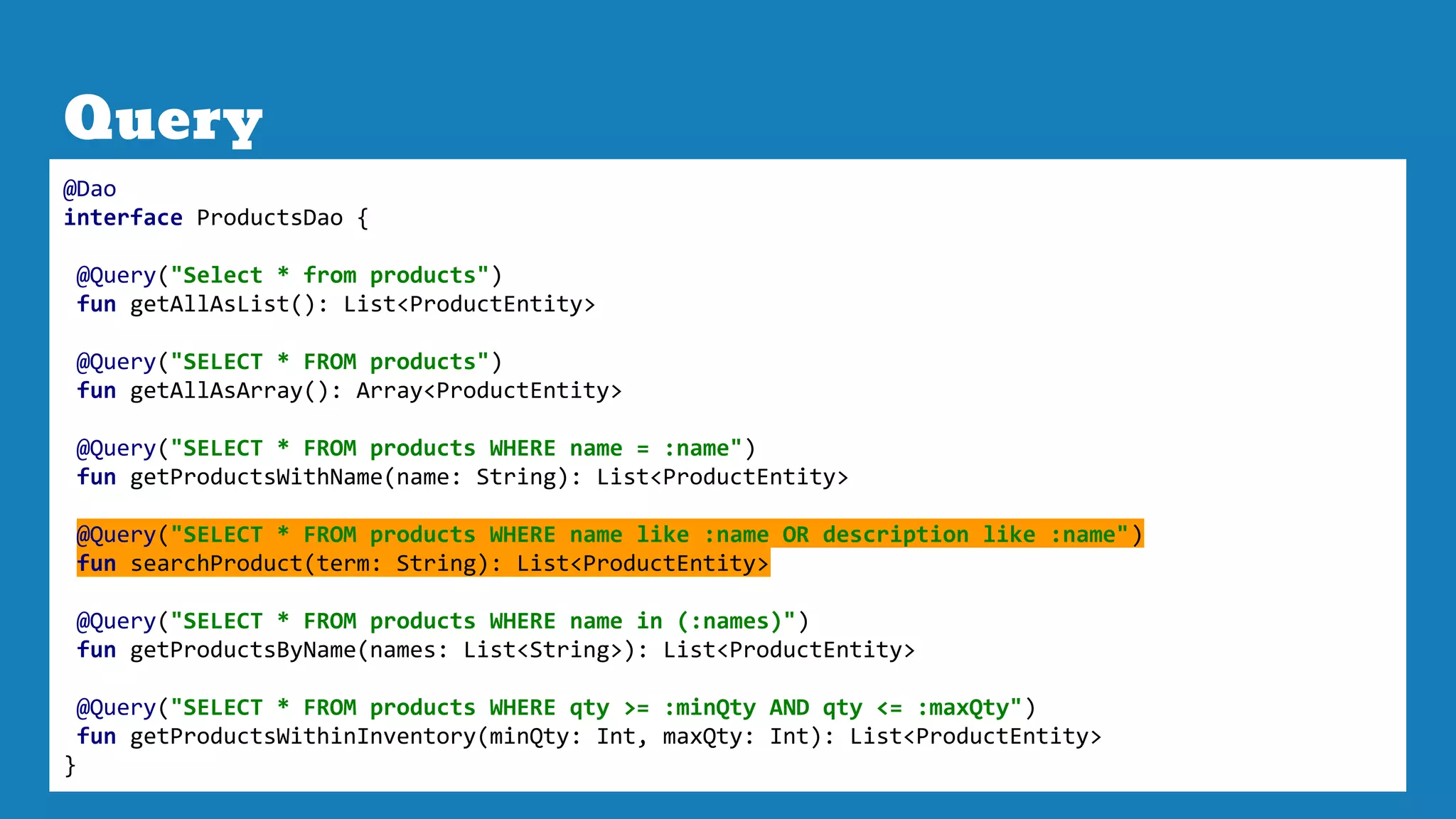 Query
@Dao
interface ProductsDao {
@Query("Select * from products")
fun getAllAsList(): List<ProductEntity>
@Query("SELECT * FROM products")
fun getAllAsArray(): Array<ProductEntity>
@Query("SELECT * FROM products WHERE name = :name")
fun getProductsWithName(name: String): List<ProductEntity>
@Query("SELECT * FROM products WHERE name like :name OR description like :name")
fun searchProduct(term: String): List<ProductEntity>
@Query("SELECT * FROM products WHERE name in (:names)")
fun getProductsByName(names: List<String>): List<ProductEntity>
@Query("SELECT * FROM products WHERE qty >= :minQty AND qty <= :maxQty")
fun getProductsWithinInventory(minQty: Int, maxQty: Int): List<ProductEntity>
}
 