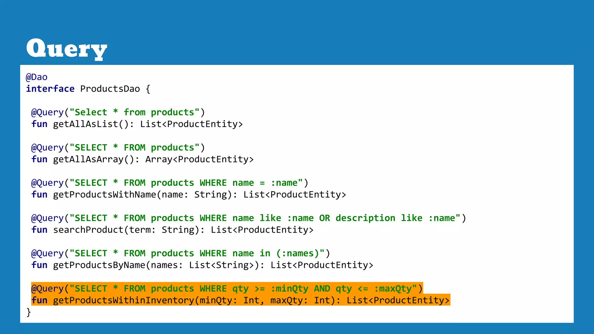 Query
@Dao
interface ProductsDao {
@Query("Select * from products")
fun getAllAsList(): List<ProductEntity>
@Query("SELECT * FROM products")
fun getAllAsArray(): Array<ProductEntity>
@Query("SELECT * FROM products WHERE name = :name")
fun getProductsWithName(name: String): List<ProductEntity>
@Query("SELECT * FROM products WHERE name like :name OR description like :name")
fun searchProduct(term: String): List<ProductEntity>
@Query("SELECT * FROM products WHERE name in (:names)")
fun getProductsByName(names: List<String>): List<ProductEntity>
@Query("SELECT * FROM products WHERE qty >= :minQty AND qty <= :maxQty")
fun getProductsWithinInventory(minQty: Int, maxQty: Int): List<ProductEntity>
}
 