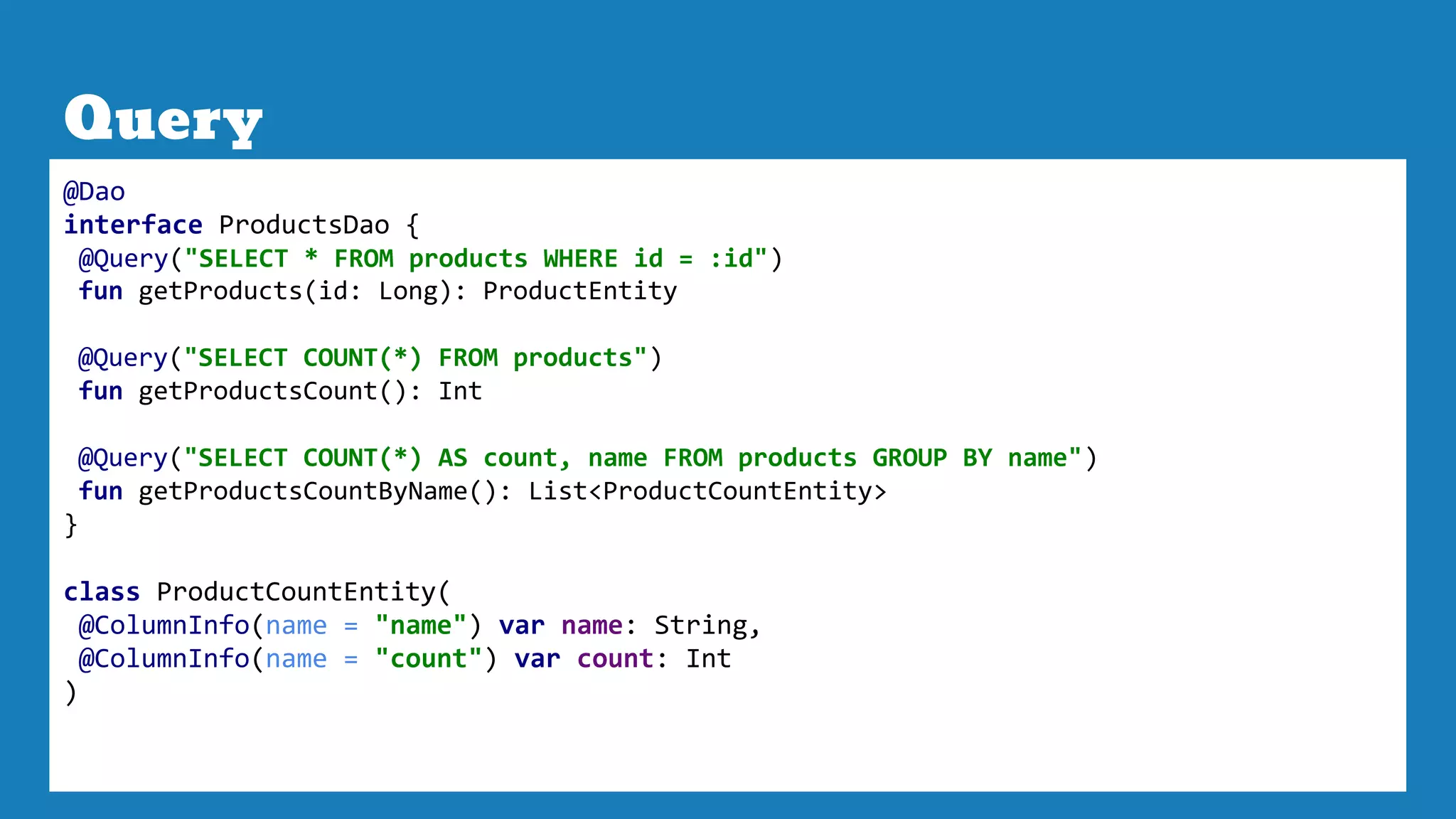 Query
@Dao
interface ProductsDao {
@Query("SELECT * FROM products WHERE id = :id")
fun getProducts(id: Long): ProductEntity
@Query("SELECT COUNT(*) FROM products")
fun getProductsCount(): Int
@Query("SELECT COUNT(*) AS count, name FROM products GROUP BY name")
fun getProductsCountByName(): List<ProductCountEntity>
}
class ProductCountEntity(
@ColumnInfo(name = "name") var name: String,
@ColumnInfo(name = "count") var count: Int
)
 