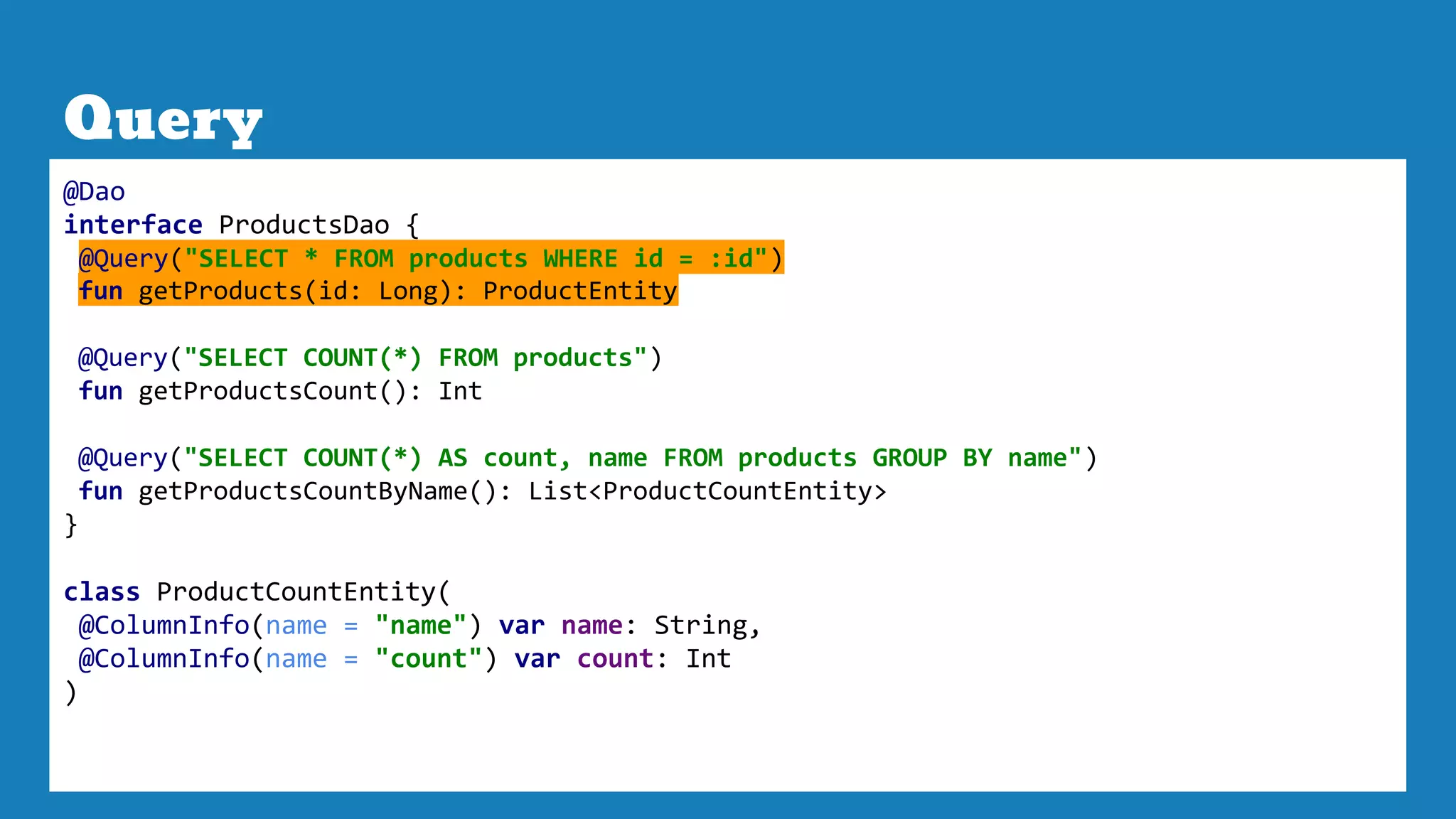 Query
@Dao
interface ProductsDao {
@Query("SELECT * FROM products WHERE id = :id")
fun getProducts(id: Long): ProductEntity
@Query("SELECT COUNT(*) FROM products")
fun getProductsCount(): Int
@Query("SELECT COUNT(*) AS count, name FROM products GROUP BY name")
fun getProductsCountByName(): List<ProductCountEntity>
}
class ProductCountEntity(
@ColumnInfo(name = "name") var name: String,
@ColumnInfo(name = "count") var count: Int
)
 