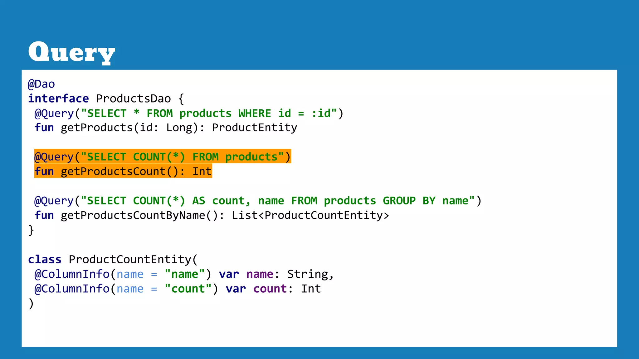 Query
@Dao
interface ProductsDao {
@Query("SELECT * FROM products WHERE id = :id")
fun getProducts(id: Long): ProductEntity
@Query("SELECT COUNT(*) FROM products")
fun getProductsCount(): Int
@Query("SELECT COUNT(*) AS count, name FROM products GROUP BY name")
fun getProductsCountByName(): List<ProductCountEntity>
}
class ProductCountEntity(
@ColumnInfo(name = "name") var name: String,
@ColumnInfo(name = "count") var count: Int
)
 
