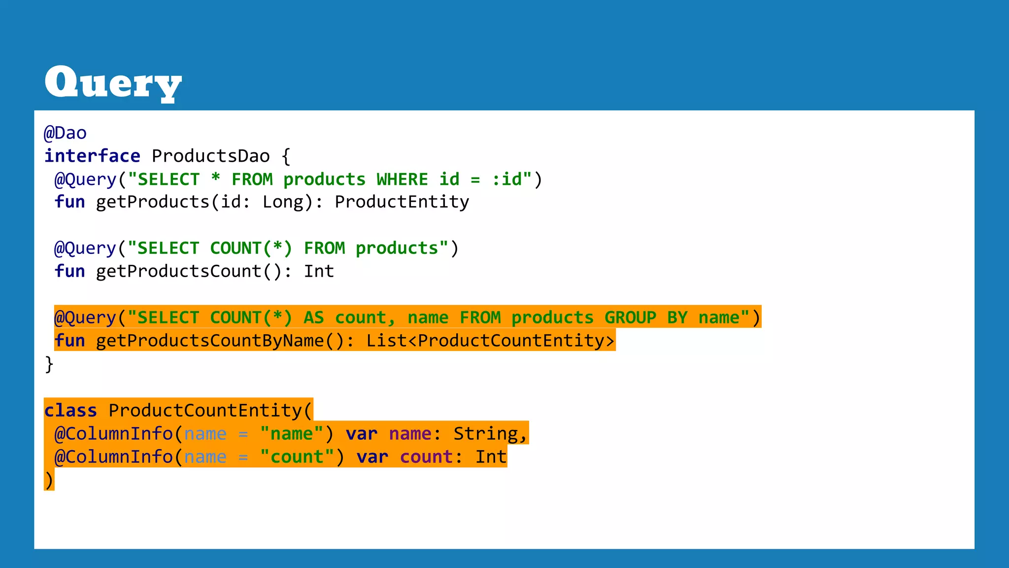 Query
@Dao
interface ProductsDao {
@Query("SELECT * FROM products WHERE id = :id")
fun getProducts(id: Long): ProductEntity
@Query("SELECT COUNT(*) FROM products")
fun getProductsCount(): Int
@Query("SELECT COUNT(*) AS count, name FROM products GROUP BY name")
fun getProductsCountByName(): List<ProductCountEntity>
}
class ProductCountEntity(
@ColumnInfo(name = "name") var name: String,
@ColumnInfo(name = "count") var count: Int
)
 