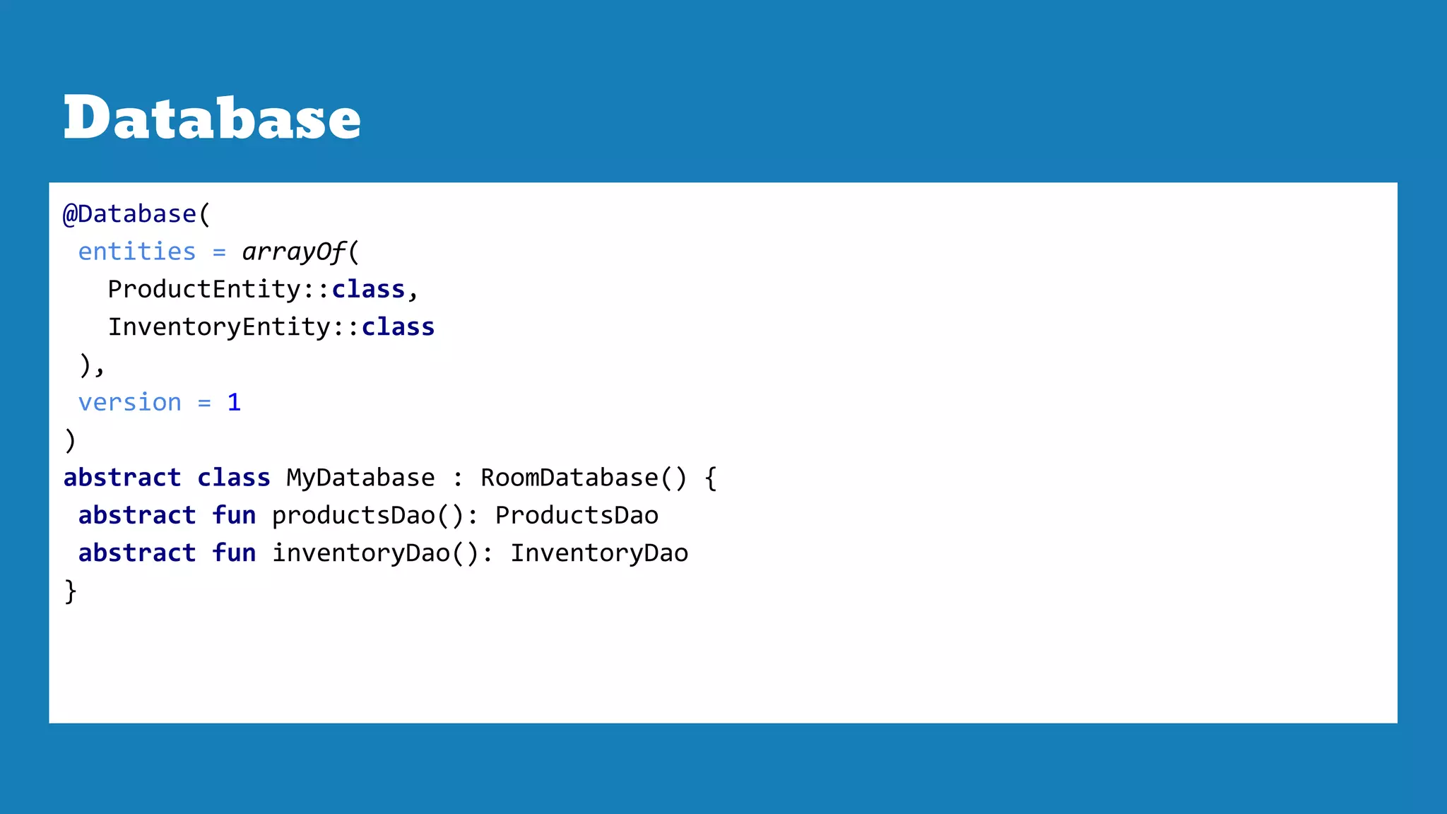 Database
@Database(
entities = arrayOf(
ProductEntity::class,
InventoryEntity::class
),
version = 1
)
abstract class MyDatabase : RoomDatabase() {
abstract fun productsDao(): ProductsDao
abstract fun inventoryDao(): InventoryDao
}
 