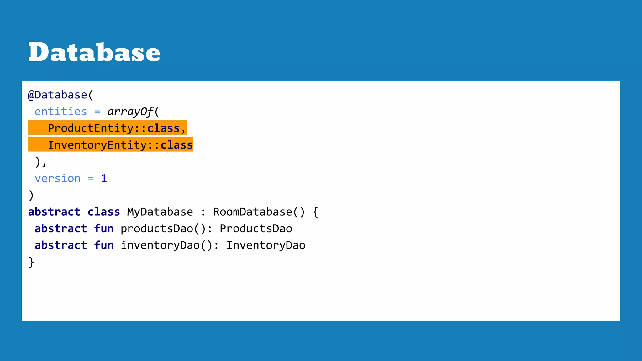 Database
@Database(
entities = arrayOf(
ProductEntity::class,
InventoryEntity::class
),
version = 1
)
abstract class MyDatabase : RoomDatabase() {
abstract fun productsDao(): ProductsDao
abstract fun inventoryDao(): InventoryDao
}
 