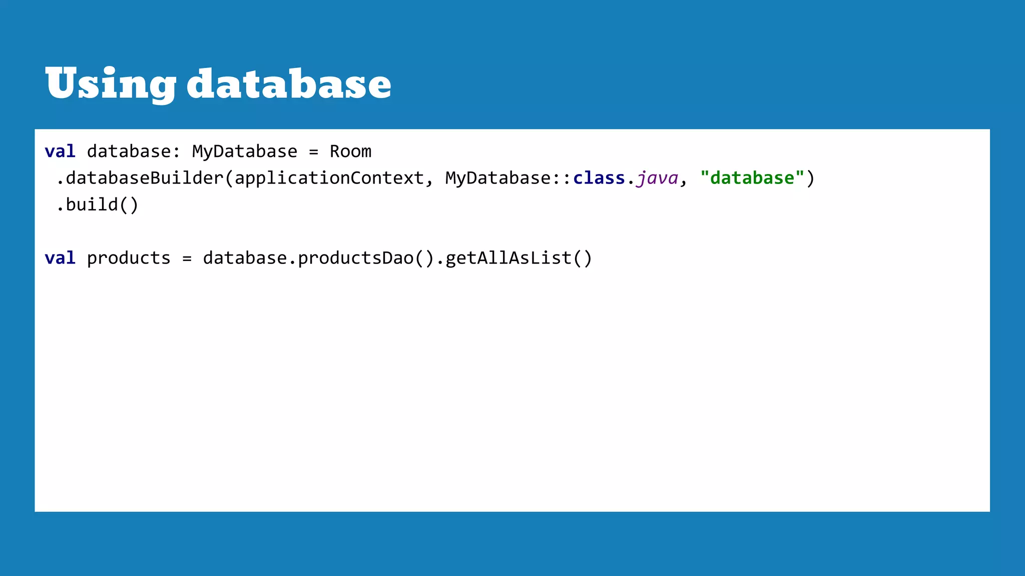 Using database
val database: MyDatabase = Room
.databaseBuilder(applicationContext, MyDatabase::class.java, "database")
.build()
val products = database.productsDao().getAllAsList()
 
