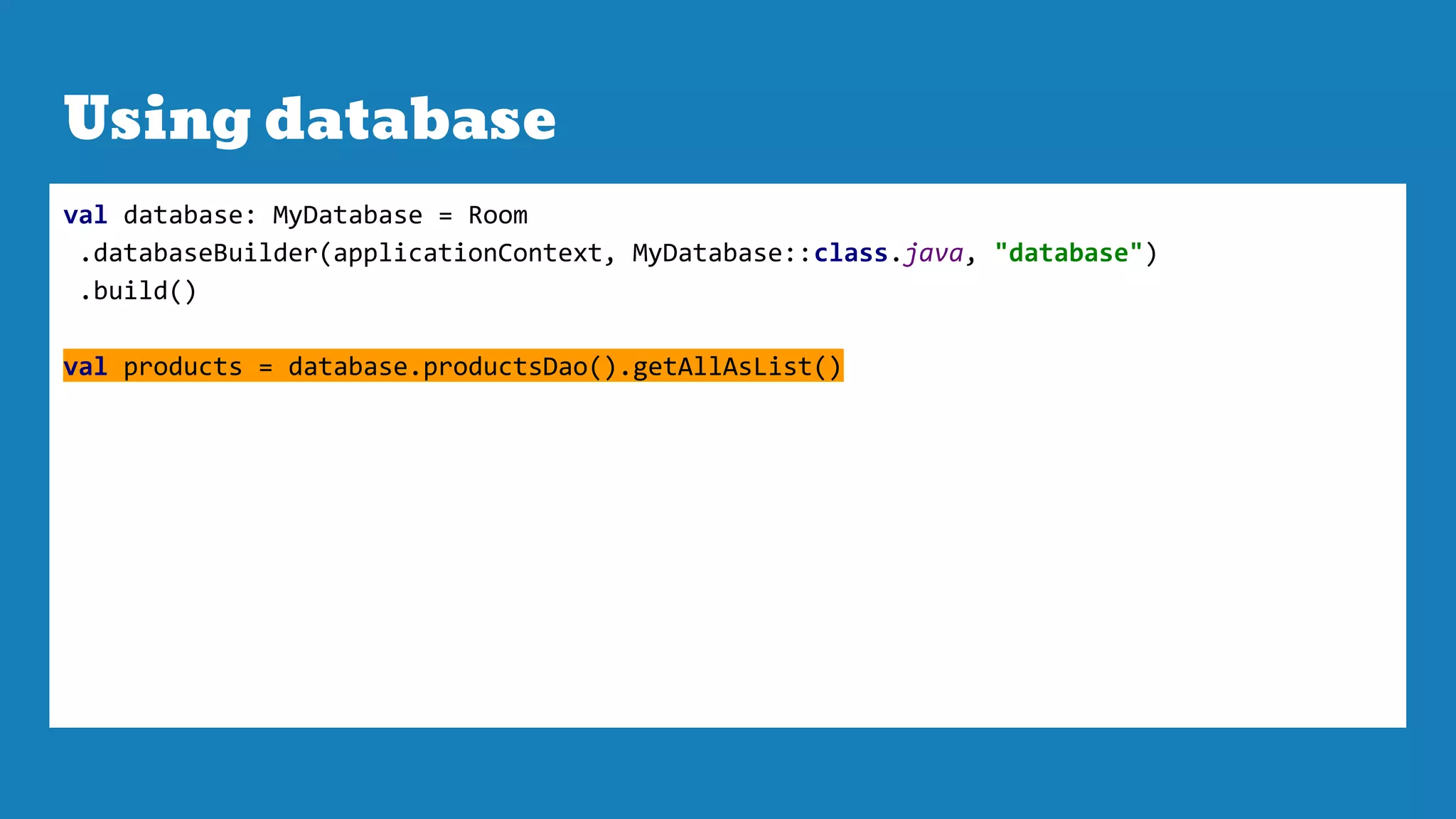 Using database
val database: MyDatabase = Room
.databaseBuilder(applicationContext, MyDatabase::class.java, "database")
.build()
val products = database.productsDao().getAllAsList()
 