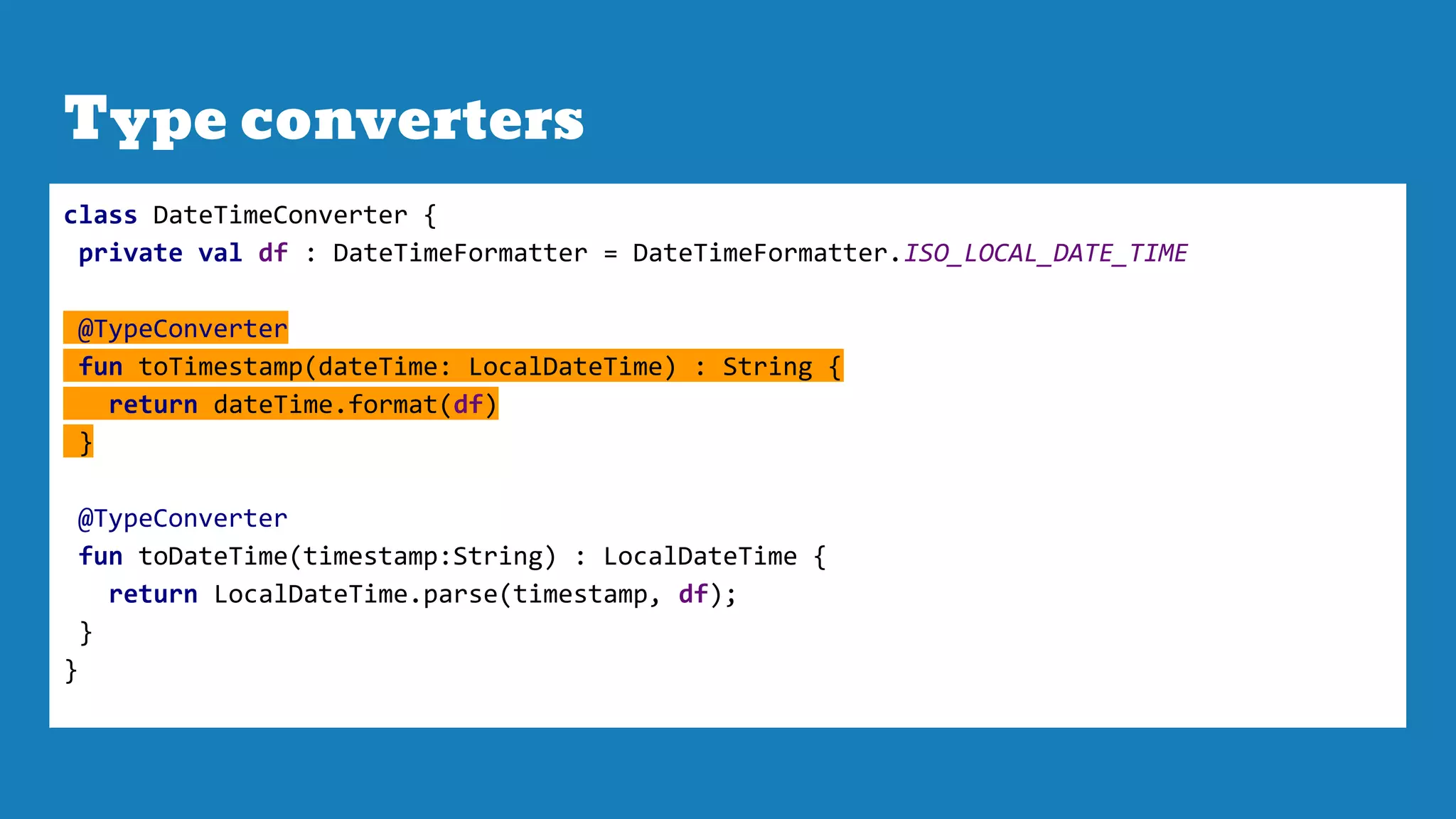 Type converters
class DateTimeConverter {
private val df : DateTimeFormatter = DateTimeFormatter.ISO_LOCAL_DATE_TIME
@TypeConverter
fun toTimestamp(dateTime: LocalDateTime) : String {
return dateTime.format(df)
}
@TypeConverter
fun toDateTime(timestamp:String) : LocalDateTime {
return LocalDateTime.parse(timestamp, df);
}
}
 