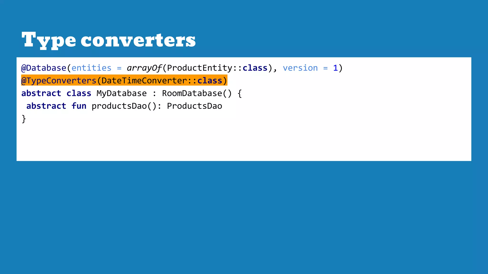 Type converters
@Database(entities = arrayOf(ProductEntity::class), version = 1)
@TypeConverters(DateTimeConverter::class)
abstract class MyDatabase : RoomDatabase() {
abstract fun productsDao(): ProductsDao
}
 
