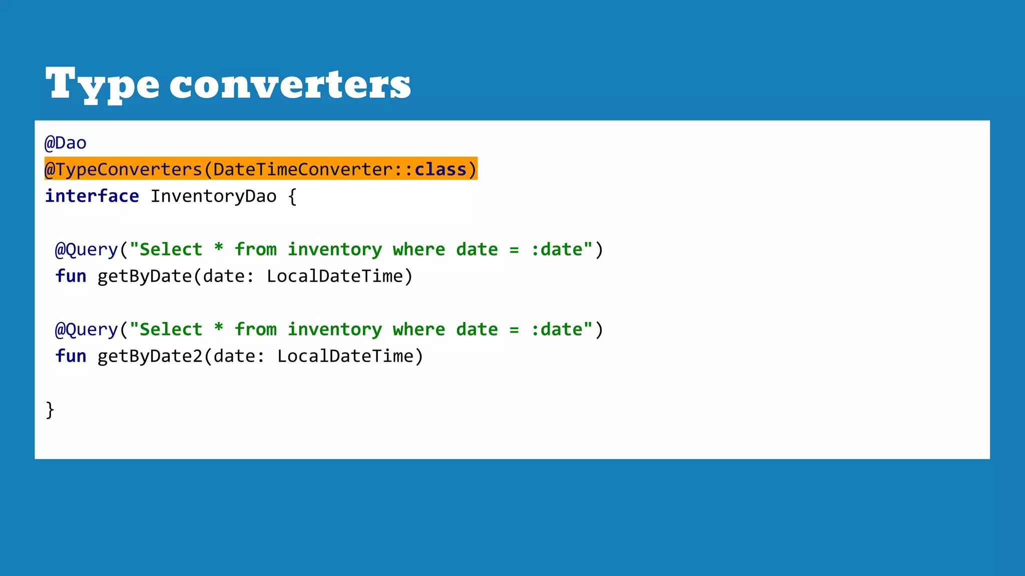 Type converters
@Dao
@TypeConverters(DateTimeConverter::class)
interface InventoryDao {
@Query("Select * from inventory where date = :date")
fun getByDate(date: LocalDateTime)
@Query("Select * from inventory where date = :date")
fun getByDate2(date: LocalDateTime)
}
 