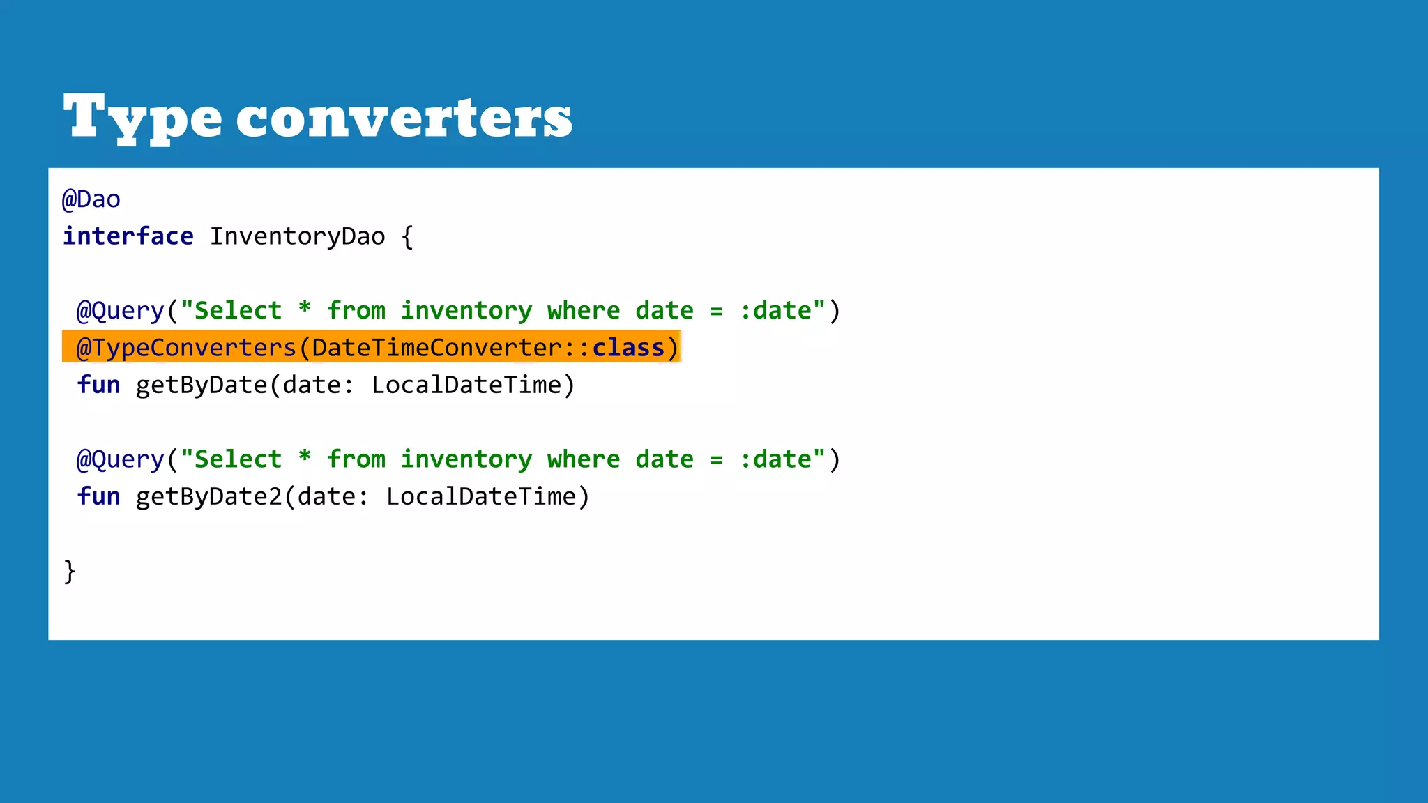 Type converters
@Dao
interface InventoryDao {
@Query("Select * from inventory where date = :date")
@TypeConverters(DateTimeConverter::class)
fun getByDate(date: LocalDateTime)
@Query("Select * from inventory where date = :date")
fun getByDate2(date: LocalDateTime)
}
 